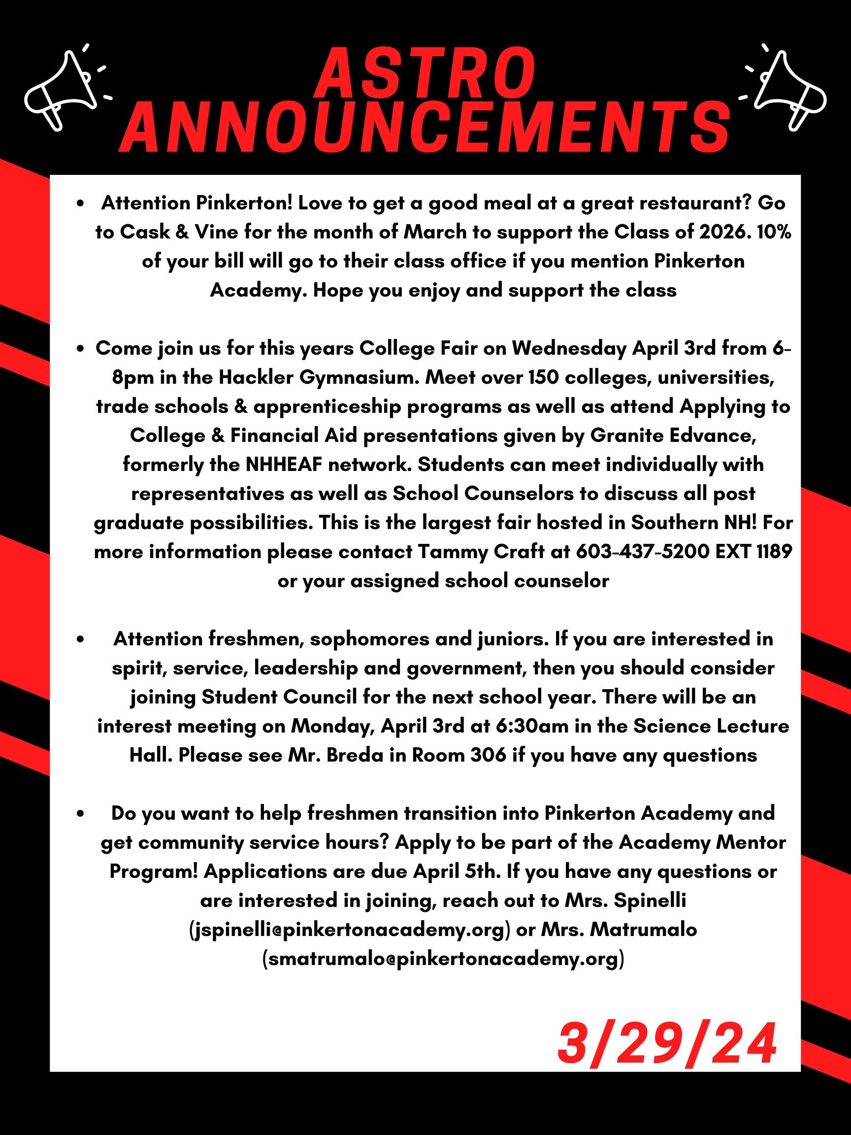 Good morning Astros! Here are this week’s announcements for athletics and clubs!   Attention Pinkerton! Love to get a good meal at a great restaurant? Go to Cask & Vine for the month of March to support the Class of 2026. 10% of your bill will go to their class office if you mention Pinkerton Academy. Hope you enjoy and support the class!  Come join us for this year's College Fair on Wednesday April 3 from 6-8 PM in the Hackler Gymnasium. Meet over 150 colleges, universities, trade schools & apprenticeship programs as well as attend Applying to College & Financial Aid presentations given by Granite Edvance, formerly the NHHEAF network. Students can meet individually with representatives as well as School Counselors to discuss all post graduate possibilities. This is the largest fair hosted in Southern NH! For more information please contact Tammy Craft at 603-437-5200 EXT 1189 or your assigned school counselor.   Do you want to help freshmen transition into Pinkerton Academy and get community service hours?  Apply to be part of the Academy Mentor Program!  Applications are due April 5th. If you have any questions or are interested in joining, reach out to Mrs. Spinelli (jspinelli@pinkertonacademy.org) or Mrs. Matrumalo (smatrumalo@pinkertonacademy.org).   Attention freshmen, sophomores and juniors.  If you are interested in spirit, service, leadership and government, then you should consider joining Student Council for the next school year.  There will be an interest meeting on Monday, Apr. 3 at 6:30 am in the Science Lecture Hall.  Please see Mr. Breda in Room 306 if you have any questions.   Thanks for listening Astros and have a great weekend! 