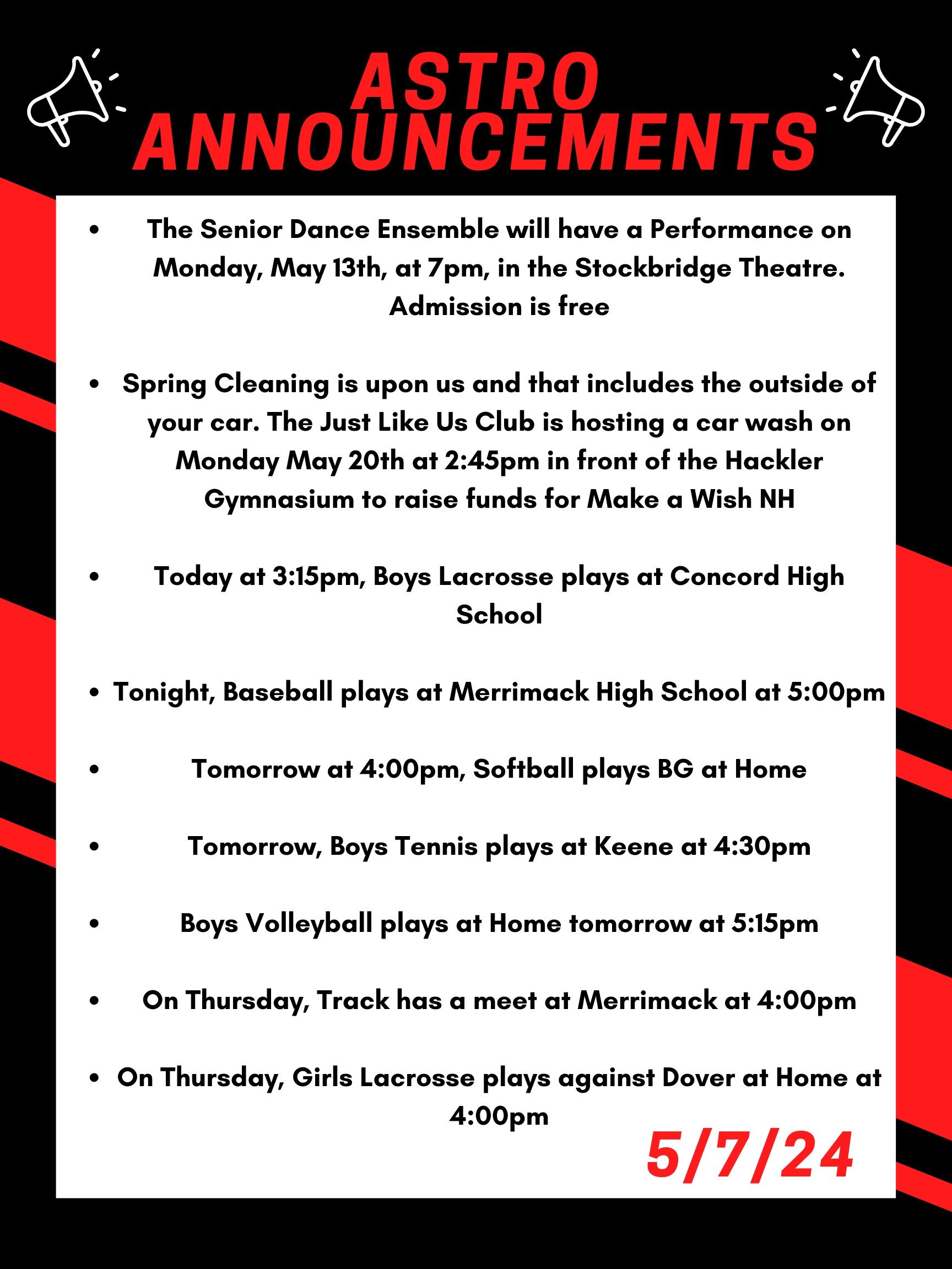 Good morning Astros! Here are this week’s announcements for athletics and clubs!   The Senior Dance Ensemble will have a Performance on Monday, May 13th, at 7pm, in the Stockbridge Theatre. Admission is free!   Spring Cleaning is upon us and that includes the outside of your car. The Just Like Us club is hosting a car wash on Monday May 20th at 2:45 in front of the Hackler Gymnasium to raise funds for Make a Wish NH.  Today at 3:15, boys lacrosse plays at Concord high school  Tonight, baseball plays at Merrimack high school at 5:00pm.   Tomorrow at 4:00pm, softball plays BG at home.   Tomorrow, boys tennis plays at Keene at 4:30.   Boys volleyball plays at home tomorrow at 5:15.   On Thursday, track has a meet at Merrimack at 4:00pm.  On Thursday, girls lacrosse plays against Dover at home at 4:00pm  Thanks for listening Astros and have a great week! 