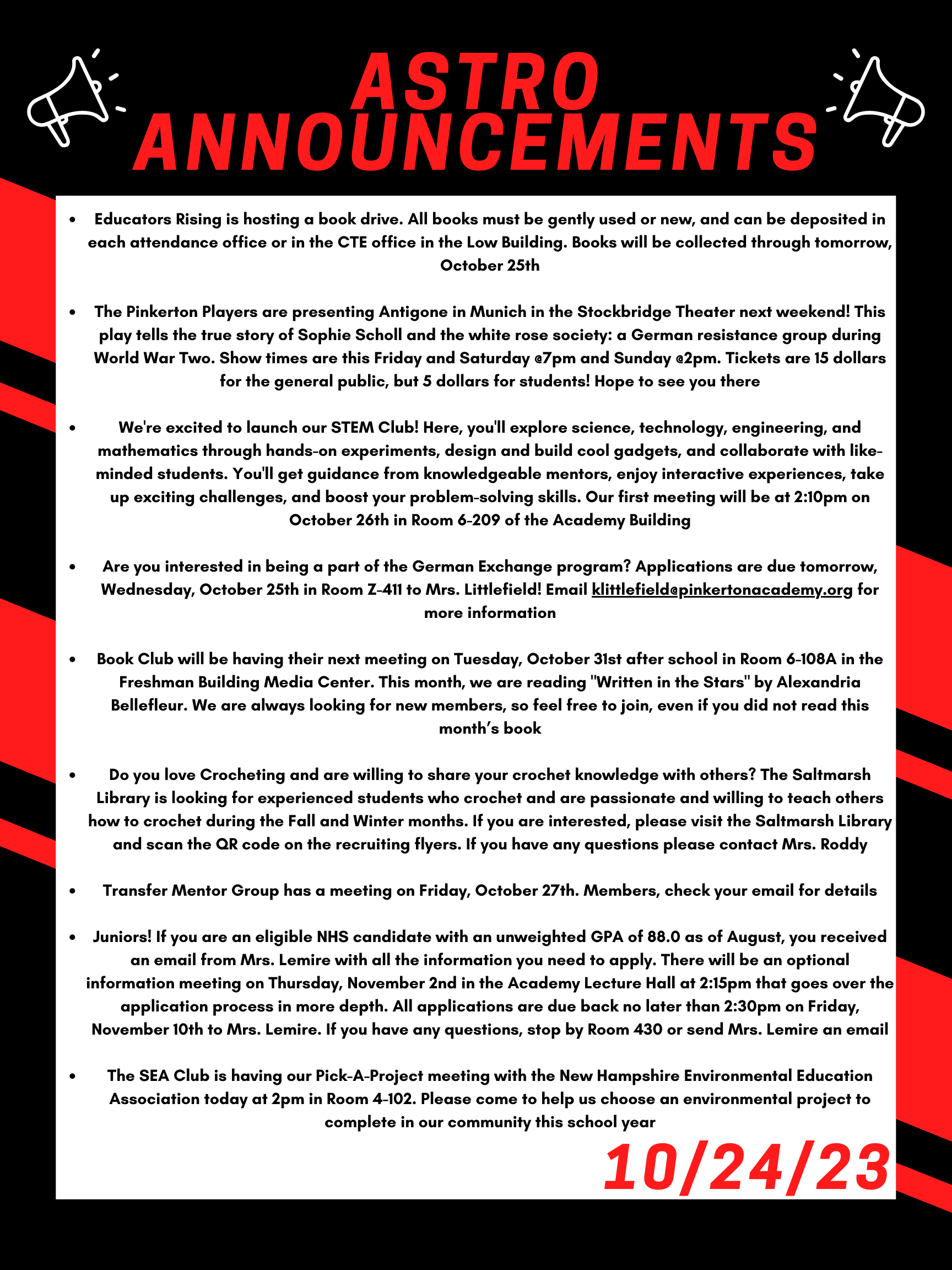 Good morning Astros! Here are this week’s announcements for athletics and clubs! Educators Rising is hosting a book drive. All books must be gently used or new, and can be deposited in each attendance office or in the CTE office in the Low building. Books will be collected through tomorrow, October 25th. The Pinkerton Players are presenting Antigone in Munich in the Stockbridge Theater next weekend! This play tells the true story of Sophie Scholl and the white rose society: a German resistance group during World War Two. Show times are this Friday and Saturday @7pm and Sunday @2pm. Tickets are 15 dollars for the general public, but 5 dollars for students! Hope to see you there! We're excited to launch our STEM Club! Here, you'll explore science, technology, engineering, and mathematics through hands-on experiments, design and build cool gadgets, and collaborate with like-minded students. You'll get guidance from knowledgeable mentors, enjoy interactive experiences, take up exciting challenges, and boost your problem-solving skills. Our first meeting will be at 2:10 pm on October 26th in room 6-209 of the Academy Building. Are you interested in being a part of the German Exchange program? Applications are due tomorrow, Wednesday, October 25 in room Z-411 to Mrs. Littlefield! Email klittlefield@pinkertonacademy.org for more information. Book Club will be having their next meeting on Tuesday, October 31 after school in room 6-108A in the Freshman Building Media Center. This month, we are reading