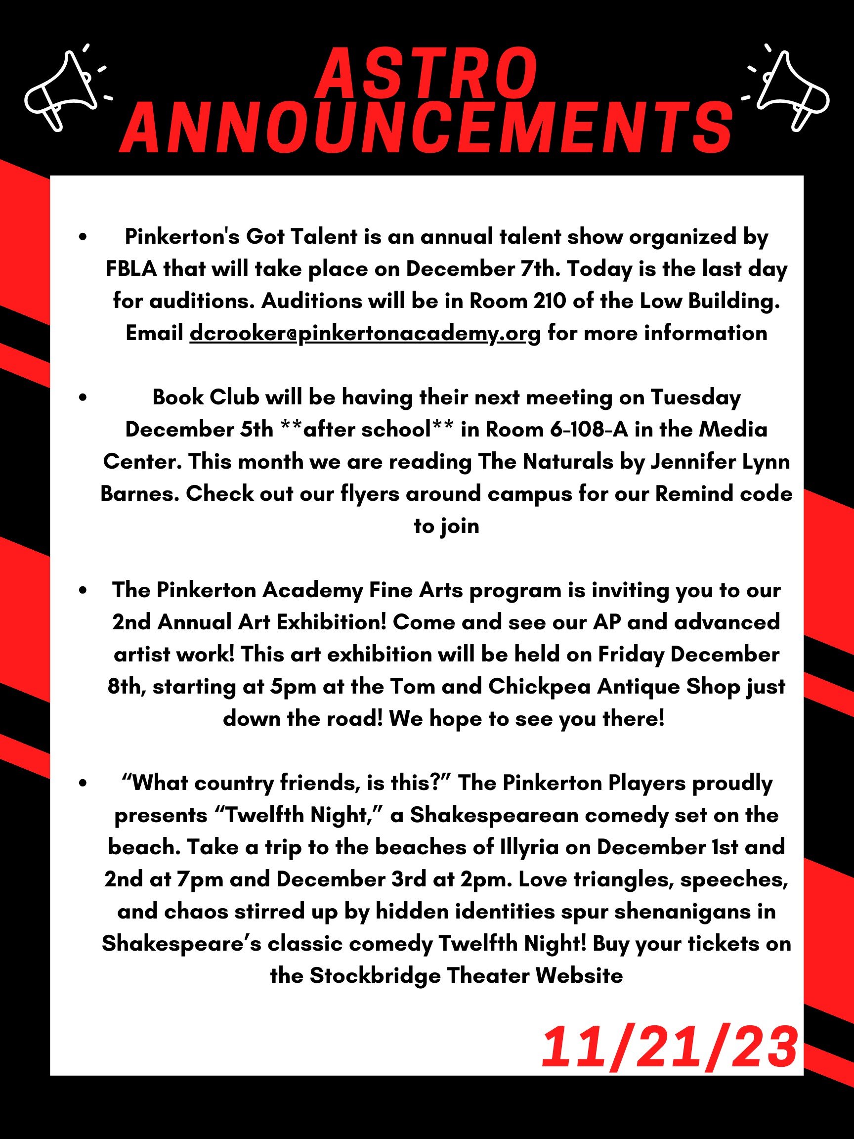 Good morning Astros! Here are this week’s announcements for athletics and clubs! Pinkerton's Got Talent is an annual talent show organized by FBLA that will take place on December 7th. Today is the last day for auditions. Auditions will be in room 210 of the Low Building. Email dcrooker@pinkertonacademy.org for more information! Book Club will be having their next meeting on Tuesday December 5th **after school** in room 6-108-A in the Media Center. This month we are reading The Naturals by Jennifer Lynn Barnes. Check out our flyers around campus for our Remind code to join! The Pinkerton Academy Fine Arts program is inviting you to our 2nd Annual Art Exhibition! Come and see our AP and advanced artist work! This art exhibition will be held on Friday Dec 8th, starting at 5pm at the Tom and Chickpea Antique Shop just down the road! We hope to see you there! “What country friends, is this?” The Pinkerton Players proudly presents “Twelfth Night,” a Shakespearean comedy set on the beach. Take a trip to the beaches of Illyria on December 1st and 2nd at 7 pm and Dec 3rd at 2 pm. Love triangles, speeches, and chaos stirred up by hidden identities spur shenanigans in Shakespeare’s classic comedy Twelfth Night! Buy your tickets on the Stockbridge Theater Website! Thanks for listening Astros and Happy Thanksgiving!