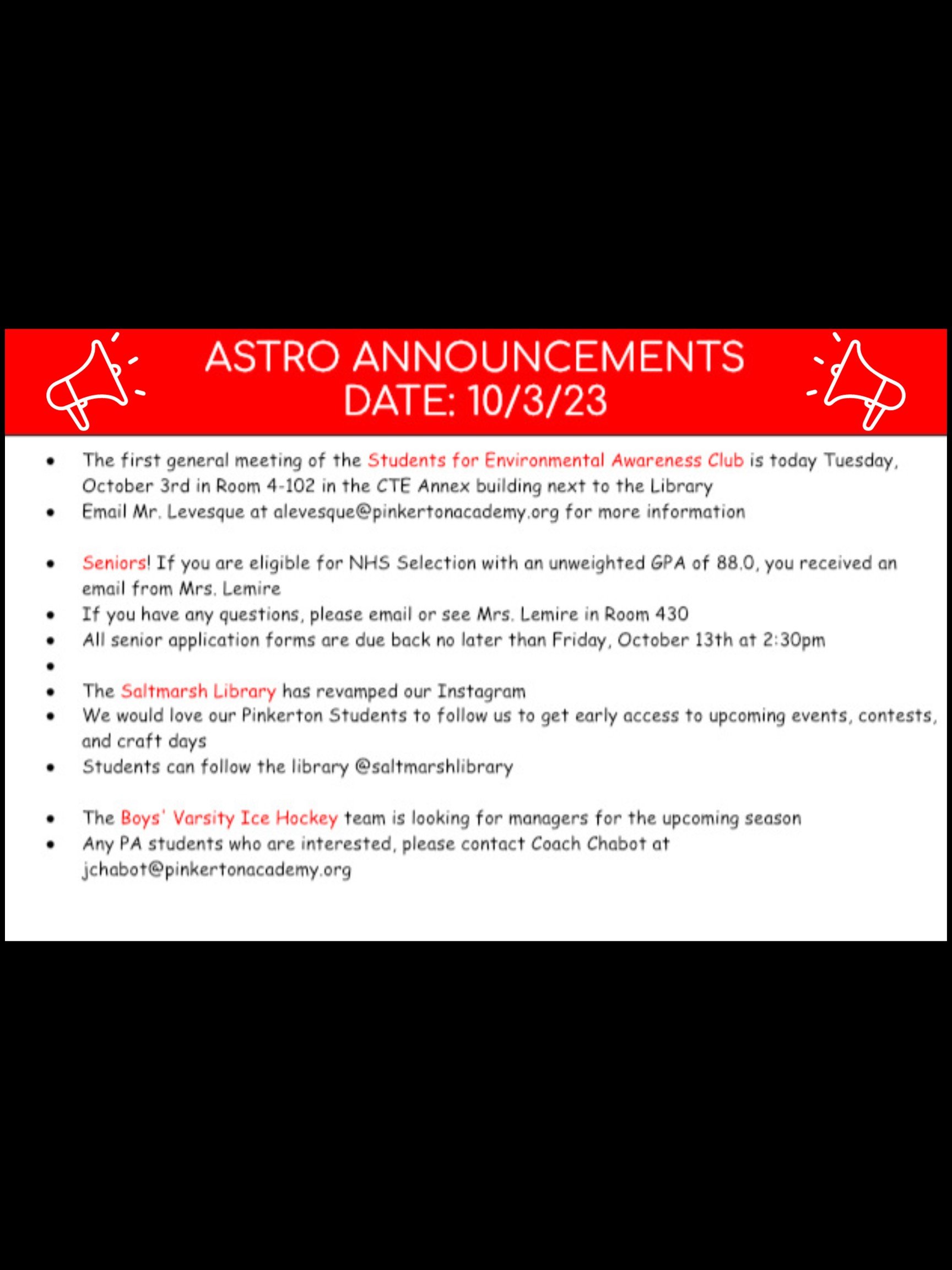 Good morning Astros! Here are this week’s announcements for athletics and clubs!   The first general meeting of the Students for Environmental Awareness Club is today, Tuesday October 3rd in room 4-102 in the CTE Annex building next to the Library. Email Mr. Levesque at alevesque@pinkertonacademy.org for more information.   Seniors! If you are eligible for NHS Selection with an unweighted GPA of 88.0, you received an email from Mrs. Lemire. If you have any questions, please email or see Mrs. Lemire in Room 430. All senior application forms are due back no later than Friday, October 13th at 2:30 p.m.   The Saltmarsh Library has revamped our Instagram. We would love our Pinkerton Students to follow us to get early access to upcoming events, contests, and craft days. Students can follow the library @saltmarshlibrary!   The Boys' Varsity Ice Hockey team is looking for managers for the upcoming season. Any PA students who are interested, please contact Coach Chabot at jchabot@pinkertonacademy.org.   Thanks for listening Astros and have a great week!