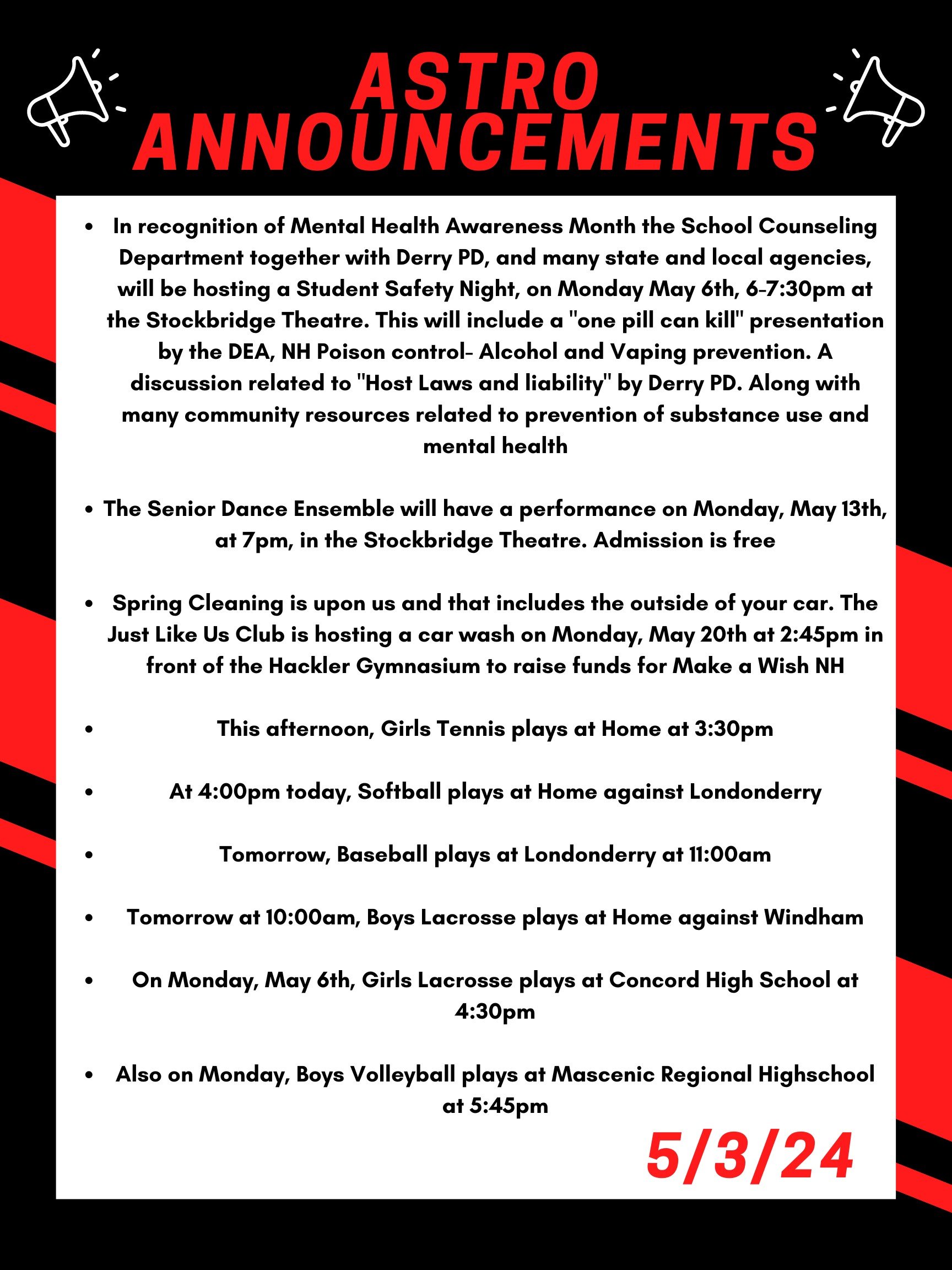 Good morning Astros! Here are this week’s announcements for athletics and clubs! In recognition of Mental Health Awareness Month the School Counseling Department together with Derry PD, and many state and local agencies, will be hosting a Student Safety Night, on Monday May 6th, 6-7:30 at the Stockbridge Theatre. This will include a "One pill can kill" presentation by the DEA, NH Poison control- Alcohol and Vaping prevention. A discussion related to "Host Laws and liability" by Derry PD. Along with many community resources related to prevention of substance use and mental health. The Senior Dance Ensemble will have a Performance on Monday, May 13th, at 7pm, in the Stockbridge Theatre. Admission is free! Spring Cleaning is upon us and that includes the outside of your car. The Just Like Us club is hosting a car wash on Monday May 20th at 2:45 in front of the Hackler Gymnasium to raise funds for Make a Wish NH. This afternoon, girls tennis plays at home at 3:30 At 4:00pm today, softball plays at home against Londonderry. Tomorrow, baseball plays at Londonderry at 11:00 am. Tomorrow at 10:00am, boys lacrosse plays at home against Windham. On Monday, May 6th, Girls lacrosse plays at Concord High School at 4:30pm. Also on Monday, boys volleyball plays at Mascenic regional highschool at 5:45. Thanks for listening Astros and have a great weekend!
