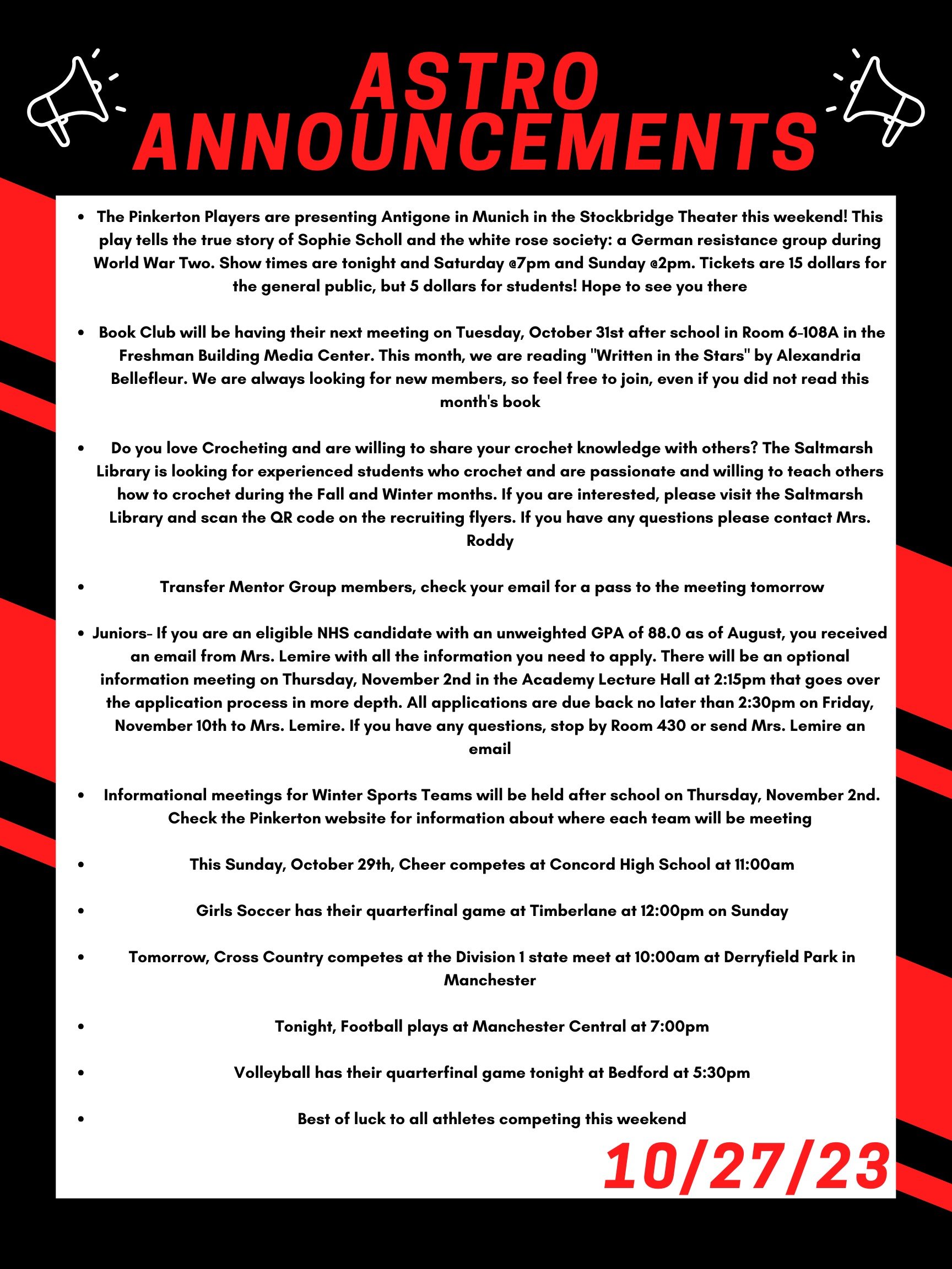 The Pinkerton Players are presenting Antigone in Munich in the Stockbridge Theater this weekend! This play tells the true story of Sophie Scholl and the white rose society: a German resistance group during World War Two. Show times are tonight and Saturday @7pm and Sunday @2pm. Tickets are 15 dollars for the general public, but 5 dollars for students! Hope to see you there! Book Club will be having their next meeting on Tuesday, October 31 after school in room 6-108A in the Freshman Building Media Center. This month, we are reading "Written in the Stars" by Alexandria Bellefleur. We are always looking for new members, so feel free to join, even if you did not read this month’s book. Do you love Crocheting and are willing to share your crochet knowledge with others? The Saltmarsh library is looking for experienced students who crochet and are passionate and willing to teach others how to crochet during the Fall and Winter months. If you are interested, please visit the Saltmarsh library and scan the QR code on the recruiting flyers. If you have any questions please contact Mrs. Roddy. Transfer Mentor Group members-- check your email for a pass to the meeting today. Juniors- If you are an eligible NHS candidate with an unweighted GPA of 88.0 as of August, you received an email from Mrs. Lemire with all the information you need to apply. There will be an optional information meeting on Thursday, November 2nd in the Academy Lecture Hall at 2:15 that goes over the application process in more depth. All applications are due back no later to Mrs. Lemire than 2:30 on Friday, November 10th at 2:30. If you have any questions, stop by Room 430 or send Mrs. Lemire an email. Informational meetings for winter sports teams will be held after school on Thursday, November 2nd. Check the Pinkerton website for information about where each team will be meeting. This Sunday, October 29th, cheer competes at Concord High School at 11:00 am. Girls soccer has their quarterfinal game at Timberlane at 12:00pm on Sunday. Tomorrow, cross country competes at the Division 1 state meet at 10:00 am at Derryfield Park in Manchester. Tonight, football plays at Manchester Central at 7:00pm And volleyball has their quarterfinal game tonight at Bedford at 5:30pm. Best of luck to all athletes competing this weekend!