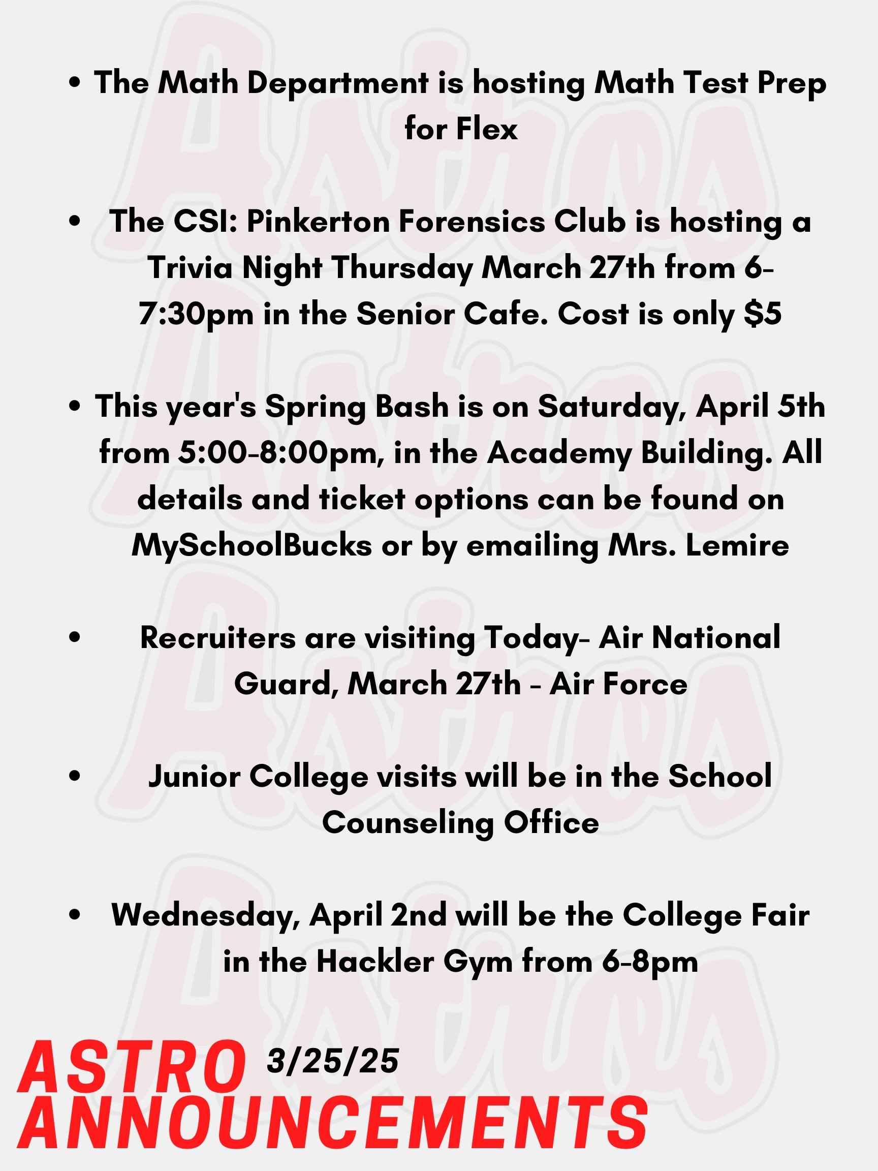 Good morning Astros! Here are today’s announcements for athletics and clubs. Recruiters are visiting as follows at 10:45am: Today- Air National Guard, March 27th - Air Force The CSI: Pinkerton Forensics Club is hosting a Trivia Night Thursday, March 27th from 6-7:30pm in the Senior Cafe. Cost is only $5. You can get a team together or play solo. NHS and Educators Rising invite you to go to this year's Spring Bash on Saturday, April 5th from 5-8pm, in the Academy Building. Their main event is their annual Paint Night with Mr. Gonzalez, also dinner from Rig A' Tony's, and more. All details and ticket options can be found on MySchoolBucks or by emailing Mrs. Lemire no later than Friday, March 28th. Junior College visits will be in the School Counseling Office. Go into your Naviance account, and you will see a tab that you can use to register. The SAT and PSATs are on April 2nd this year. The Math Department is hosting Math Test Prep for Flex from March 12th to March 28th. Sign up on Enriching Students. Wednesday, April 2nd will be the College Fair and approximately 150 colleges, universities, career schools, U.S. services, non-profits, gap years and Granite Edvance will be represented at the fair. The fair will be held in the Hackler Gym from 6-8pm. Thanks for listening Astros and have a great day!