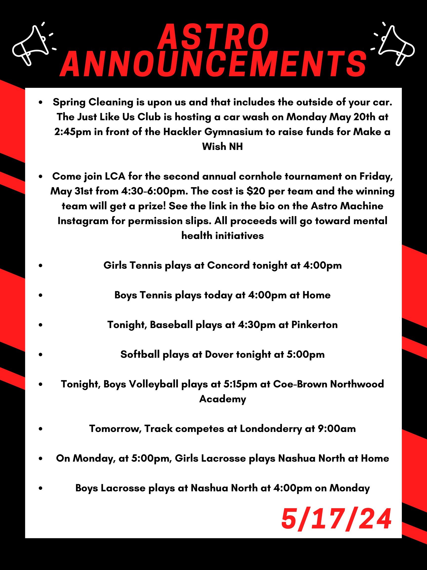 Good morning Astros! Here are this week’s announcements for athletics and clubs! Spring Cleaning is upon us and that includes the outside of your car. The Just Like Us club is hosting a car wash on Monday May 20th at 2:45 in front of the Hackler Gymnasium to raise funds for Make a Wish NH. Come join LCA for the second annual cornhole tournament on Friday, May 31st from 4:30 to 6:00pm. The cost is $20 per team and the winning team will get a prize! See the link in the bio on the Astro Machine Instagram for permission slips. All proceeds will go toward mental health initiatives. Girls tennis plays at Concord tonight at 4:00pm. Boys tennis plays today at 4:00pm at home. Tonight, baseball plays at 4:30 at Pinkerton. Softball plays at Dover tonight at 5:00. Tonight, boys volleyball plays at 5:15 at Coe-Brown Northwood Academy. Tomorrow, track competes at Londonderry at 9:00am. On Monday, at 5:00, girls lacrosse plays Nashua North at home. Boys lacrosse plays at Nashua North at 4:00 on Monday. Thanks for listening Astros and have a great weekend!