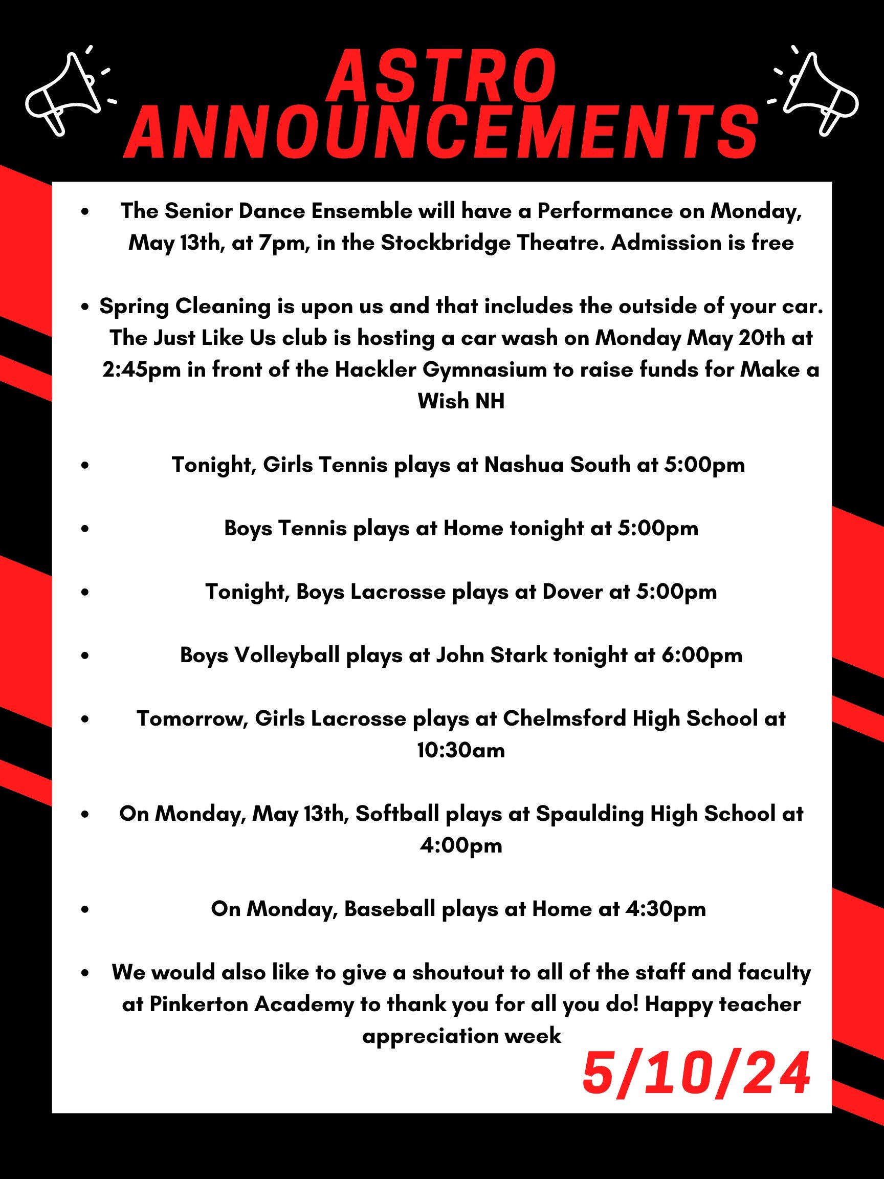 Good morning Astros! Here are this week’s announcements for athletics and clubs! The Senior Dance Ensemble will have a Performance on Monday, May 13th, at 7pm, in the Stockbridge Theatre. Admission is free! Spring Cleaning is upon us and that includes the outside of your car. The Just Like Us club is hosting a car wash on Monday May 20th at 2:45 in front of the Hackler Gymnasium to raise funds for Make a Wish NH. Tonight, girls tennis plays at Nashua South at 5:00pm Boys tennis plays at home tonight at 5:00pm Tonight, boys lacrosse plays at Dover at 5:00pm. Boys volleyball plays at John Stark tonight at 6:00pm Tomorrow, girls lacrosse plays at Chelmsford high school at 10:30 am On Monday, May 13th, softball plays at Spaulding high school at 4:00pm On Monday, baseball plays at home at 4:30pm We would also like to give a shoutout to all of the staff and faculty at Pinkerton Academy to thank you for all you do! Happy teacher appreciation week! Thanks for listening Astros and have a great weekend!