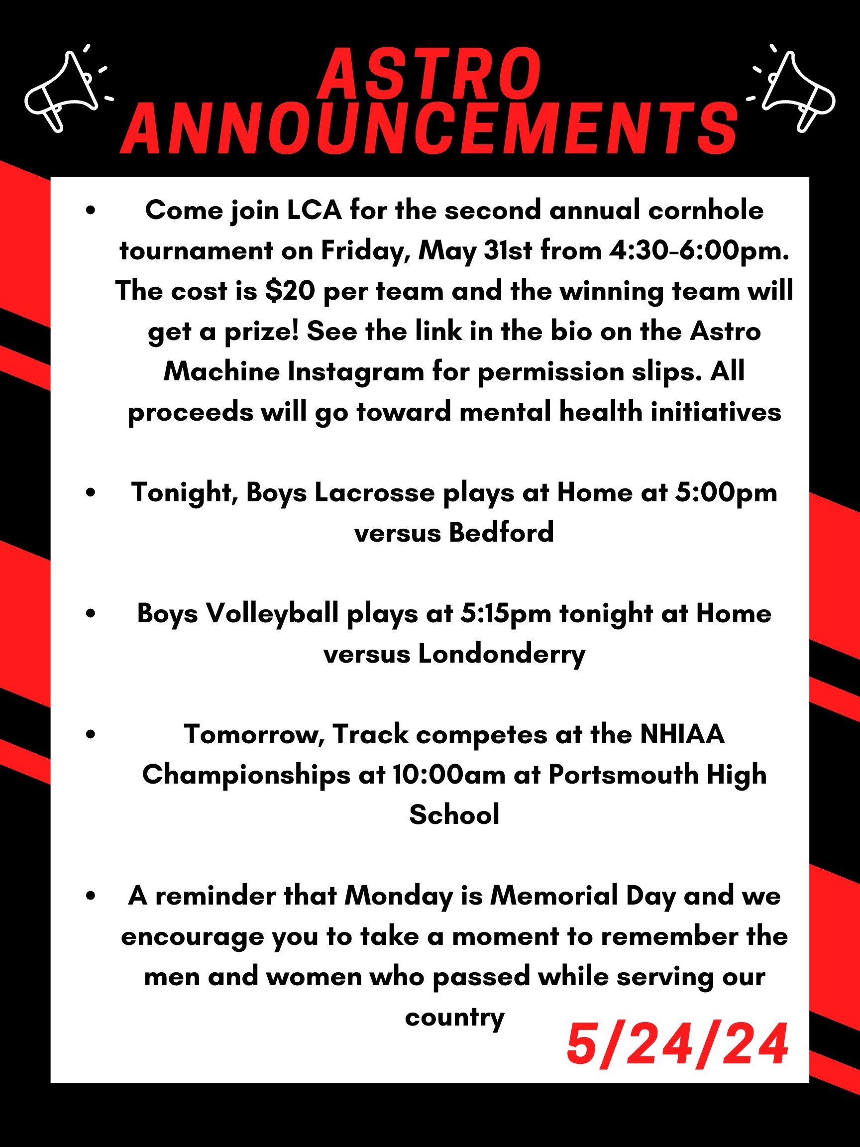 Good morning Astros! Here are this week’s announcements for athletics and clubs! Come join LCA for the second annual cornhole tournament on Friday, May 31st from 4:30 to 6:00pm. The cost is $20 per team and the winning team will get a prize! See the link in the bio on the Astro Machine Instagram for permission slips. All proceeds will go toward mental health initiatives. Tonight, boys lacrosse plays at home at 5:00 versus Bedford Boys volleyball plays at 5:15 tonight at home versus Londonderry. Tomorrow, track competes at the NHIAA championships at 10:00 am at Portsmouth high school. A reminder that Monday is memorial day and we encourage you to take a moment to remember the men and women who passed while serving our country. Thanks for listening Astros and have a great weekend!