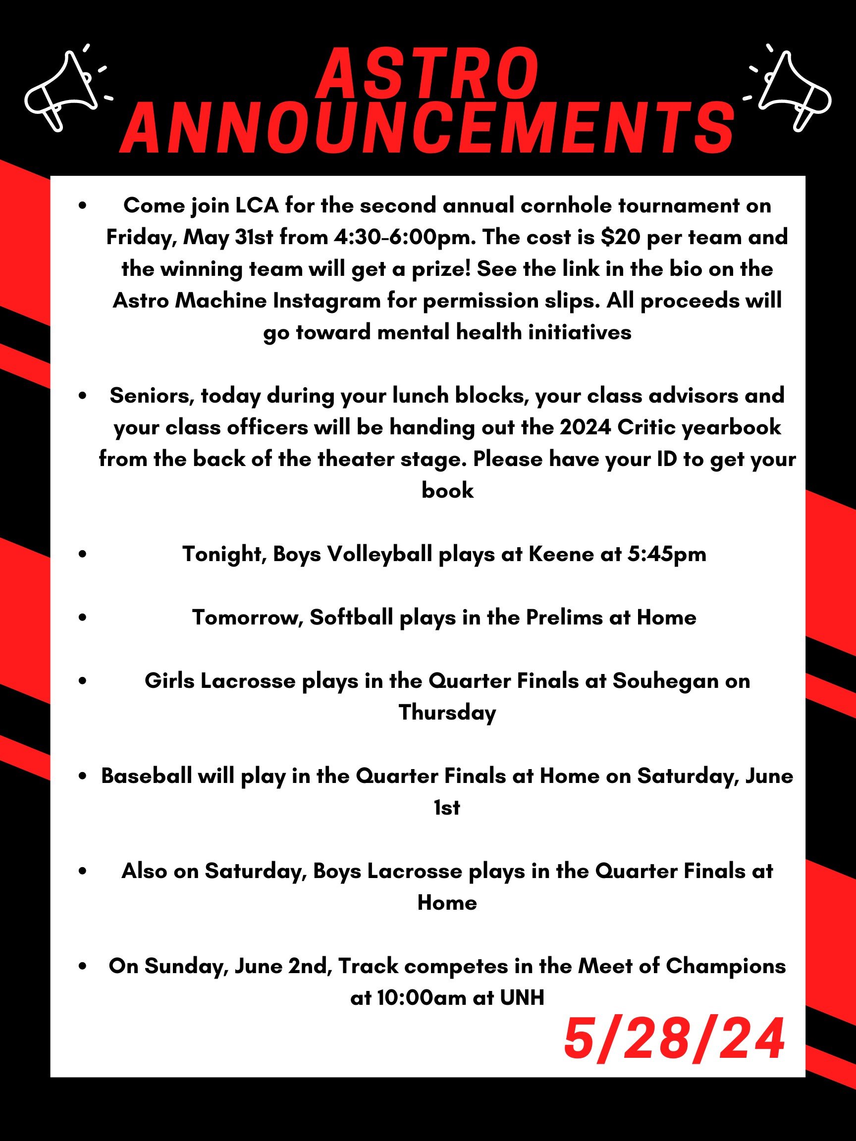 Good morning Astros! Here are this week’s announcements for athletics and clubs! Come join LCA for the second annual cornhole tournament on Friday, May 31st from 4:30 to 6:00pm. The cost is $20 per team and the winning team will get a prize! See the link in the bio on the Astro Machine Instagram for permission slips. All proceeds will go toward mental health initiatives. Seniors, Today during your lunch blocks, your class advisors and your class officers will be handing out the 2024 Critic yearbook (now changed) in the chorus room. Please have your ID to get your book. Tonight, boys volleyball plays at Keene at 5:45pm Tomorrow, softball plays in the prelims at home. Girls lacrosse plays in the quarter finals at Souhegan on thursday. Baseball will play in the quarter finals at home on saturday june first. Also on saturday, boys lacrosse plays in the quarter finals at home. On sunday, june 2nd, track competes in the meet of champions at 10:00am at UNH Thanks for listening Astros and have a great day!