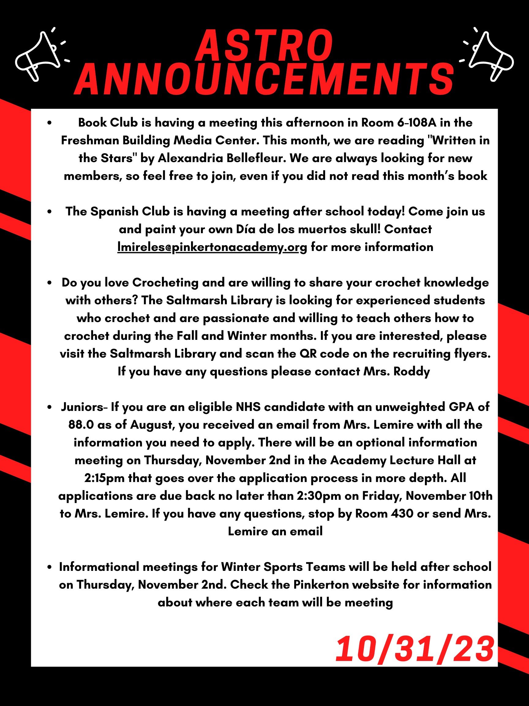 Book Club is having a meeting this afternoon, after school in room 6-108A in the Freshman Building Media Center. This month, we are reading "Written in the Stars" by Alexandria Bellefleur. We are always looking for new members, so feel free to join, even if you did not read this month’s book. The Spanish club is having a meeting after school today! Come join us and paint your own Día de los muertos skull! Contact lmireles@pinkertonacademy.org for more information! Do you love Crocheting and are willing to share your crochet knowledge with others? The Saltmarsh library is looking for experienced students who crochet and are passionate and willing to teach others how to crochet during the Fall and Winter months. If you are interested, please visit the Saltmarsh library and scan the QR code on the recruiting flyers. If you have any questions please contact Mrs. Roddy. Juniors- If you are an eligible NHS candidate with an unweighted GPA of 88.0 as of August, you received an email from Mrs. Lemire with all the information you need to apply. There will be an optional information meeting on Thursday, November 2nd in the Academy Lecture Hall at 2:15 that goes over the application process in more depth. All applications are due back no later than 2:30 on Friday, November 10th to Mrs. Lemire. If you have any questions, stop by Room 430 or send Mrs. Lemire an email. Informational meetings for winter sports teams will be held after school on Thursday, November 2nd. Check the Pinkerton website for information about where each team will be meeting. Thanks for listening Astros and have a Happy Halloween!