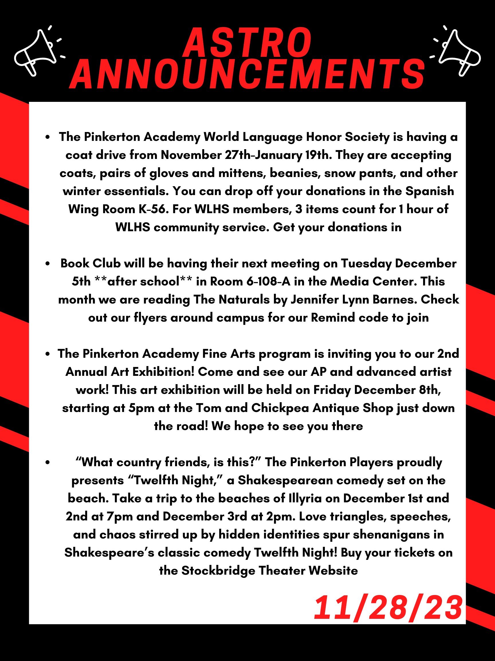 Good morning Astros! Here are this week’s announcements for athletics and clubs! The Pinkerton Academy World Language Honor Society is having a coat drive from November 27th- to January 19th. They are accepting coats, pairs of gloves and mittens, beanies, snow pants, and other winter essentials. You can drop off your donations in the Spanish wing room K-56. For WLHS members, 3 items count for 1 hour of WLHS community service. Get your donations in! Book Club will be having their next meeting on Tuesday December 5th **after school** in room 6-108-A in the Media Center. This month we are reading The Naturals by Jennifer Lynn Barnes. Check out our flyers around campus for our Remind code to join! The Pinkerton Academy Fine Arts program is inviting you to our 2nd Annual Art Exhibition! Come and see our AP and advanced artist work! This art exhibition will be held on Friday Dec 8th, starting at 5pm at the Tom and Chickpea Antique Shop just down the road! We hope to see you there! “What country friends, is this?” The Pinkerton Players proudly presents “Twelfth Night,” a Shakespearean comedy set on the beach. Take a trip to the beaches of Illyria on December 1st and 2nd at 7 pm and Dec 3rd at 2 pm. Love triangles, speeches, and chaos stirred up by hidden identities spur shenanigans in Shakespeare’s classic comedy Twelfth Night! Buy your tickets on the Stockbridge Theater Website! Thanks for listening Astros and have a great day!