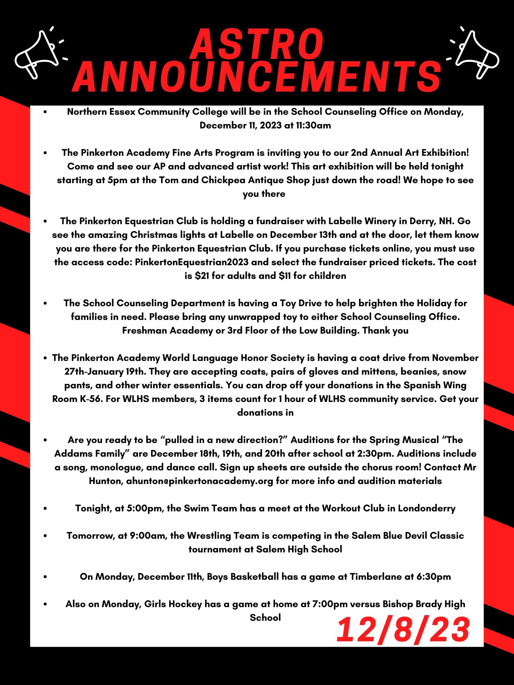 Good morning Astros! Here are this week’s announcements for athletics and clubs!   Northern Essex Community College will be in the School Counseling Office on  Monday, December 11, 2023 at 11:30am.  The Pinkerton Academy Fine Arts program is inviting you to our 2nd Annual Art Exhibition! Come and see our AP and advanced artist work! This art exhibition will be held tonight starting at 5pm at the Tom and Chickpea Antique Shop just down the road! We hope to see you there!    The Pinkerton Equestrian Club is holding a fundraiser with Labelle Winery in Derry, NH. Go see the amazing Christmas lights at Labelle on December 13th and at the door, let them know you are there for the Pinkerton Equestrian Club. If you purchase tickets online, you must use the access code: PinkertonEquestrian2023  and select the fundraiser priced tickets.   The cost is $21 for adults and $11 for children !  The School Counseling Department is having a Toy Drive to help brighten the Holiday for families in need.  Please bring any unwrapped  toy to either School Counseling office.  Freshman Academy or 3rd floor of the Low building.  Thank you!!  The Pinkerton Academy World Language Honor Society is having a coat drive from November 27th- to January 19th. They are accepting coats, pairs of gloves and mittens, beanies, snow pants, and other winter essentials. You can drop off your donations in the Spanish wing room K-56. For WLHS members, 3 items count for 1 hour of WLHS community service. Get your donations in!  Are you ready to be “pulled in a new direction?” Auditions for the spring musical “The Addams Family” are December 18th, 19th, and 20th after school at 2:30. Auditions include a song, monologue, and dance call. Sign up sheets are outside the chorus room! Contact Mr Hunton, Ahunton@pinkertonacademy.org for more info and audition materials.  Tonight, at 5:00pm, the swim team has a meet at the Workout Club in Londonderry.   Tomorrow, at 9:00 am, the wrestling team is competing in the Salem Blue Devil Classic tournament at Salem High School.   On Monday, December 11th, Boys basketball has a game at Timberlane at 6:30pm.    Also on Monday, Girls hockey has a game at home at 7:00pm versus Bishop Brady high school. Thanks for listening Astros and have a great weekend!  