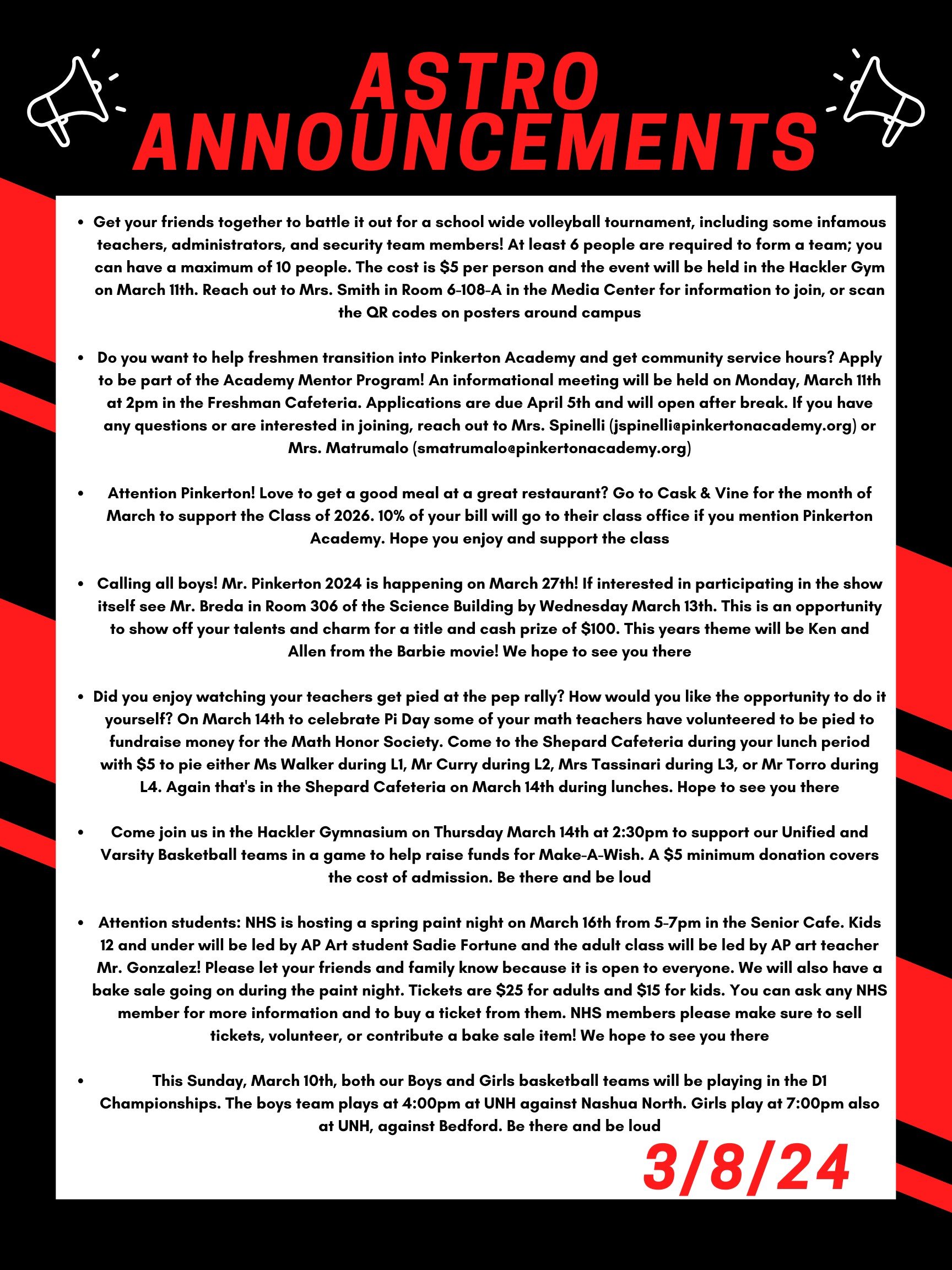 Good morning Astros! Here are this week’s announcements for athletics and clubs! Get your friends together to battle it out for a school wide volleyball tournament, including some infamous teachers, administrators, and security team members! At least 6 people are required to form a team; you can have a maximum of 10 people. The cost is $5 per person and the event will be held in the Hackler gym on March 11th. Reach out to Mrs. Smith in room 6-108-A in the Media Center for information to join, or scan the QR codes on posters around campus. Do you want to help freshmen transition into Pinkerton Academy and get community service hours? Apply to be part of the Academy Mentor Program! An informational meeting will be held on Monday, March 11th at 2pm in the freshman cafeteria. Applications are due April 5th and will open after break. If you have any questions or are interested in joining, reach out to Mrs. Spinelli (jspinelli@pinkertonacademy.org) or Mrs. Matrumalo (smatrumalo@pinkertonacademy.org). Attention Pinkerton! Love to get a good meal at a great restaurant? Go to Cask & Vine for the month of March to support the Class of 2026. 10% of your bill will go to their class office if you mention Pinkerton Academy. Hope you enjoy and support the class! Calling all boys! Mr. Pinkerton 2024 is happening on March 27th! If interested in participating in the show itself see Mr. Breda in room 306 of the science building by Wednesday March 13. This is an opportunity to show off your talents and charm for a title and cash prize of $100. This years theme will be Ken and Allen from the Barbie movie! We hope to see you there! Did you enjoy watching your teachers get pied at the pep rally? How would you like the opportunity to do it yourself? On march 14th to celebrate Pi Day some of your math teachers have volunteered to be pied to fundraise money for the Math Honor Society. Come to the Shepard Cafeteria during your lunch period with $5 to pie either Ms Walker during L1, Mr Curry during L2, Mrs Tassinari during L3, or Mr Torro during L4. Again that's in the Shepard Cafeteria on March 14th during lunches. Hope to see you there! Come join us in the Hackler Gymnasium on Thursday March 14th at 2:30 to support our Unified and Varsity Basketball teams in a game to help raise funds for Make-A-Wish. A $5 minimum donation covers the cost of admission. Be there and be Loud! Attention students: NHS is hosting a Spring paint night on March 16th from 5-7pm in the Senior Cafe. Kids 12 and under will be led by AP Art student Sadie Fortune and the adult class will be led by AP art teacher Mr. Gonzalez! Please let your friends and family know because it is open to everyone. We will also have a bake sale going on during the paint night. Tickets are $25 for adults and $15 for kids. You can ask any NHS member for more information and to buy a ticket from them. NHS member please make sure to sell tickets, volunteer, or contribute a bake sale item! We hope to see you there! This Sunday, March 10th, both our boys and girls basketball teams will be playing in the D1 Championships. The boys team plays at 4:00 at UNH against Nashua North. Girls play at 7:00pm also at UNH, against Bedford. Be there and be loud! Thanks for listening Astros and have a great weekend!