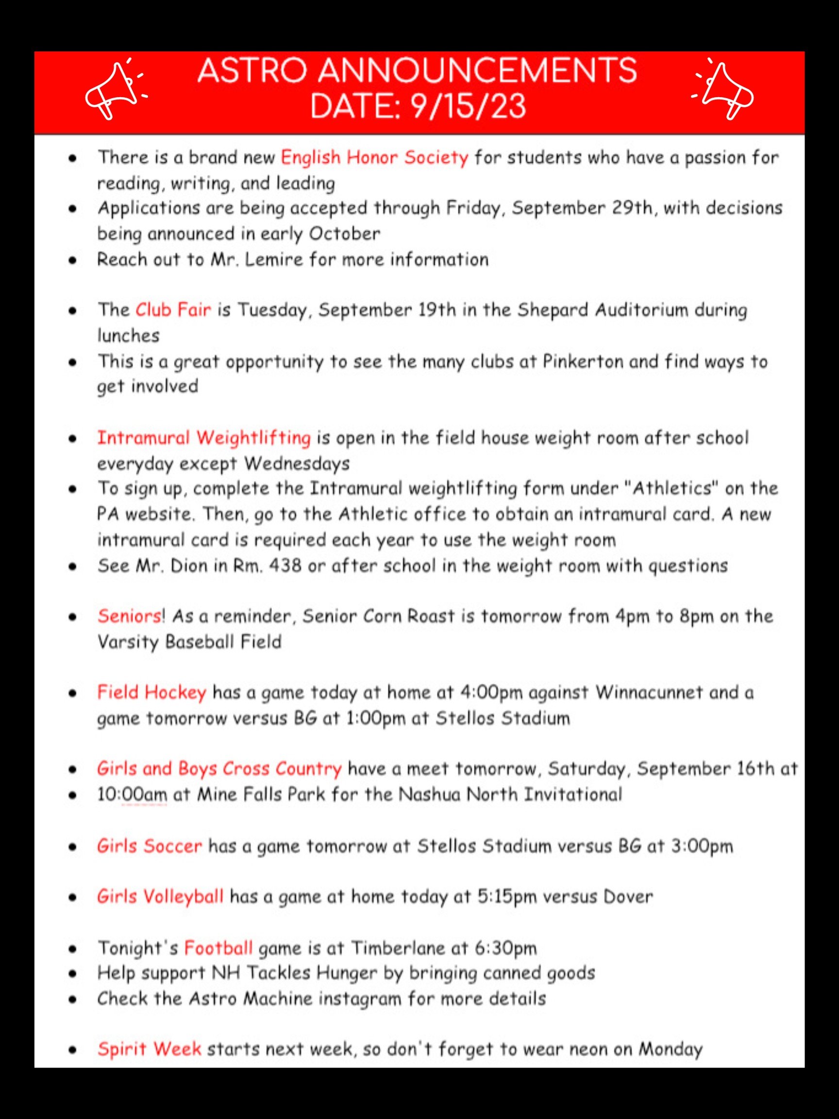 Seniors! The Senior Corn roast has been postponed due to inclement weather. It will now take place on September 30th. Please check your email for more information. We are happy to announce the brand new English Honor Society! If you have a passion for reading, writing, and leading, come join a community that wants to support others through language. Applications are currently being accepted through Friday, September 29th, with decisions being announced in early October. Reach out to Mr. Lemire for more information! The Club Fair is Tuesday the 19th in the Shepard Auditorium during your lunch break. This is a great opportunity to see the many clubs at Pinkerton and find ways to get involved Intramural weightlifting is open in the field house weight room after school everyday except Wednesdays. To sign up, complete the Intramural weightlifting form under "Athletics" on the PA website. Then, go to the Athletic office to obtain an intramural card. A new intramural card is required each year to use the weight room. See Mr. Dion in Rm. 438 or after school in the weight room with. Field hockey has a game today at home at 4:00 versus Winnacunnet. And a game tomorrow versus BG at 1:00 at Stellos Stadium. Girls and Boys cross country have a meet tomorrow, Saturday sept. 16 at 10:00 am at Mine Falls Park for the Nashua North invitational. Girls soccer has a game tomorrow at stellos Stadium versus BG at 3:00. Girls volleyball has a game at home today at 5:15 versus Dover. Tonight’s football game is at Timberlane at 6:30. Help support NH Tackles Hunger by bringing canned goods! Check the astro machine instagram for more details. Spirit week starts next week, so don’t forget to wear neon on Monday! Thanks for listening Astros and have a great weekend!