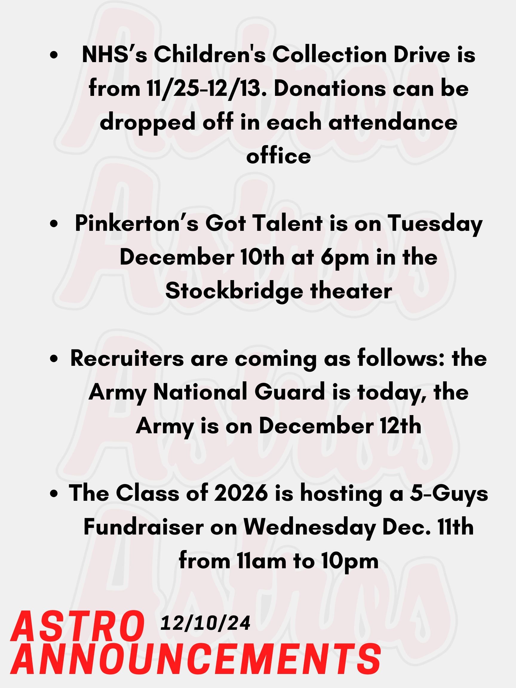 Good Morning Astros! Here are today's announcements for athletics and clubs. Pinkerton’s Got Talent is today at 6pm in the Stockbridge theater. Come support this year’s talent show. The Class of 2026 is hosting a 5-Guys Fundraiser on Wednesday Dec. 11th from 11am to 10pm. Please present the poster online in order to contribute. NHS is hosting a Children's Collection Drive from November 25th until December 13th. We are collecting gently used and/or new toys, clothing, and books for children. Donations can be dropped off in each attendance office or brought to Mrs. Lemire in Room 430 in the English Building. Recruiters are coming as follows: the Army National Guard is today, the Army is on December 12th. Thanks for listening Astros and have a great week!