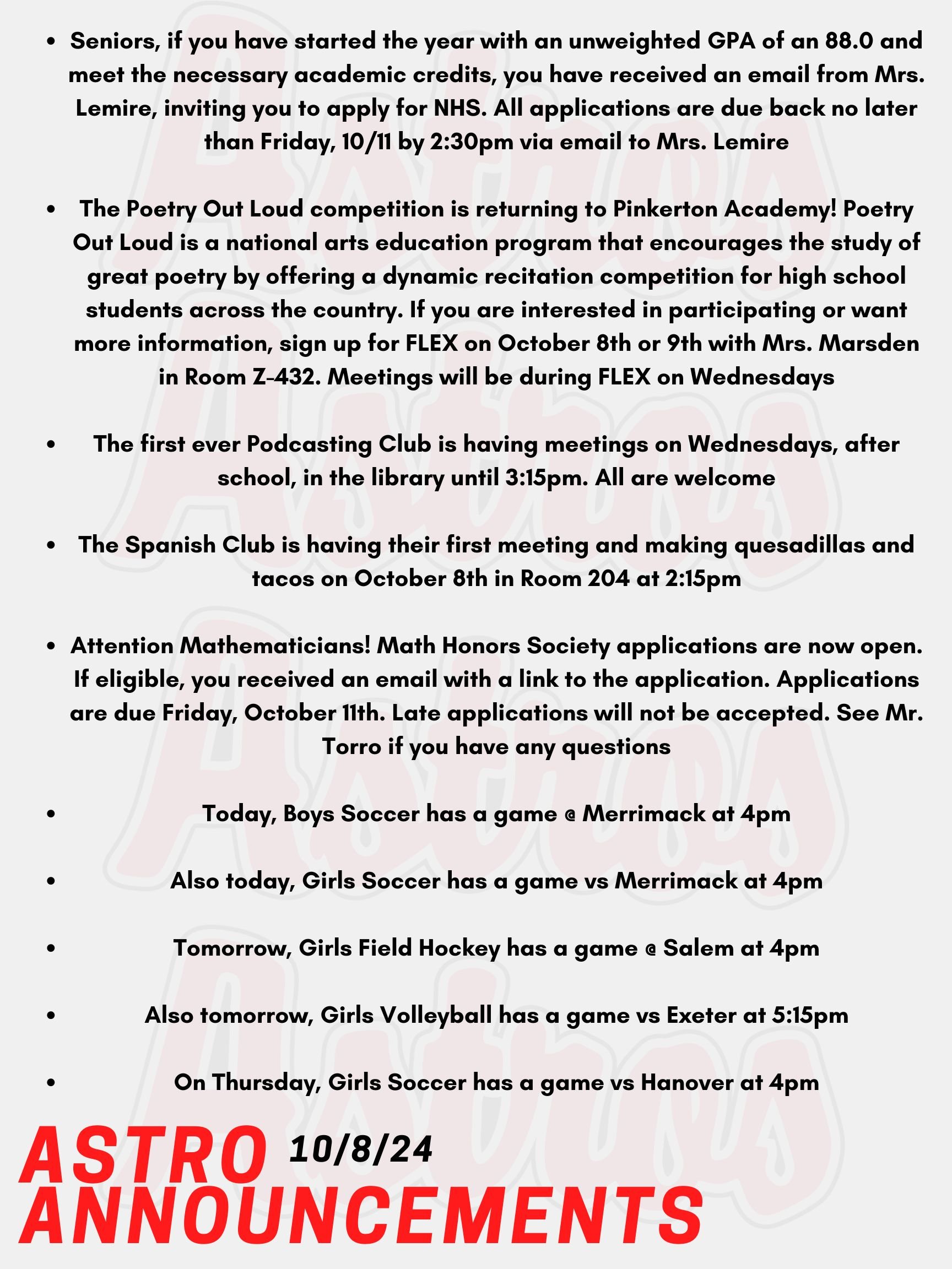 Good morning Astros! Here are today's announcements for athletics and clubs. Seniors, if you have started the year with an unweighted GPA of an 88.0 and meet the necessary academic credits, you have received an email from Mrs. Lemire, inviting you to apply for NHS. All applications are due back no later than Friday, 10/11 by 2:30pm via email to Mrs. Lemire. The Poetry Out Loud competition is returning to Pinkerton Academy! Poetry Out Loud is a national arts education program that encourages the study of great poetry by offering a dynamic recitation competition for high school students across the country. If you are interested in participating or want more information, sign up for FLEX on October 8th or 9th with Mrs. Marsden in Room Z-432. Meetings will be during FLEX on Wednesdays. The first ever Podcasting Club is having meetings on Wednesdays, after school, in the library until 3:15pm. All are welcome. The Spanish Club is having their first meeting and making quesadillas and tacos on October 8th in Room 204 at 2:15pm. Attention Mathematicians! Math Honors Society applications are now open. If eligible, you received an email with a link to the application. Applications are due Friday, October 11th. Late applications will not be accepted. See Mr. Torro if you have any questions. Today, Boys Soccer has a game @ Merrimack at 4pm. Also today, Girls Soccer has a game vs Merrimack at 4pm. Tomorrow, Girls Field Hockey has a game @ Salem at 4pm. Also tomorrow, Girls Volleyball has a game vs Exeter at 5:15pm. On Thursday, Girls Soccer has a game vs Hanover at 4pm. Thanks for listening Astros and have a great week!