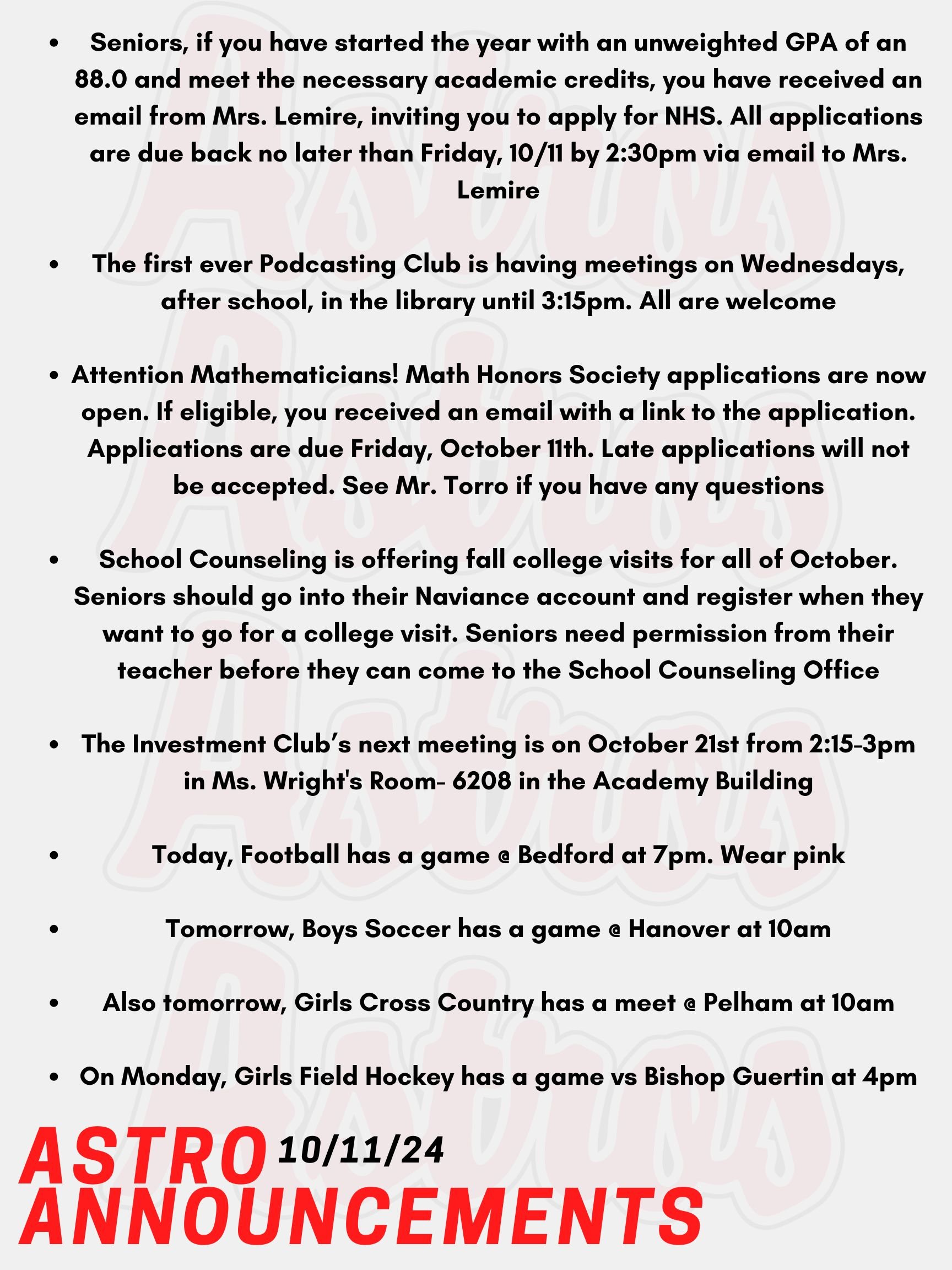 Good morning Astros! Here are today's announcements for athletics and clubs. Seniors, if you have started the year with an unweighted GPA of an 88.0 and meet the necessary academic credits, you have received an email from Mrs. Lemire, inviting you to apply for NHS. All applications are due back no later than Friday, 10/11 by 2:30pm via email to Mrs. Lemire. The first ever Podcasting Club is having meetings on Wednesdays, after school, in the library until 3:15pm. All are welcome. Attention Mathematicians! Math Honors Society applications are now open. If eligible, you received an email with a link to the application. Applications are due Friday, October 11th. Late applications will not be accepted. See Mr. Torro if you have any questions. School Counseling is offering fall college visits for all of October. Seniors should go into their Naviance account and register when they want to go for a college visit. Seniors need permission from their teacher before they can come to the School Counseling Office. The Investment Club’s next meeting is on October 21st from 2:15-3pm in Ms. Wright's Room- 6208 in the Academy Building. Today, Football has a game @ Bedford at 7pm. Wear pink! Tomorrow, Boys Soccer has a game @ Hanover at 10am. Also tomorrow, Girls Cross Country has a meet @ Pelham at 10am. On Monday, Girls Field Hockey has a game vs Bishop Guertin at 4pm. Thanks for listening Astros and have a great weekend!