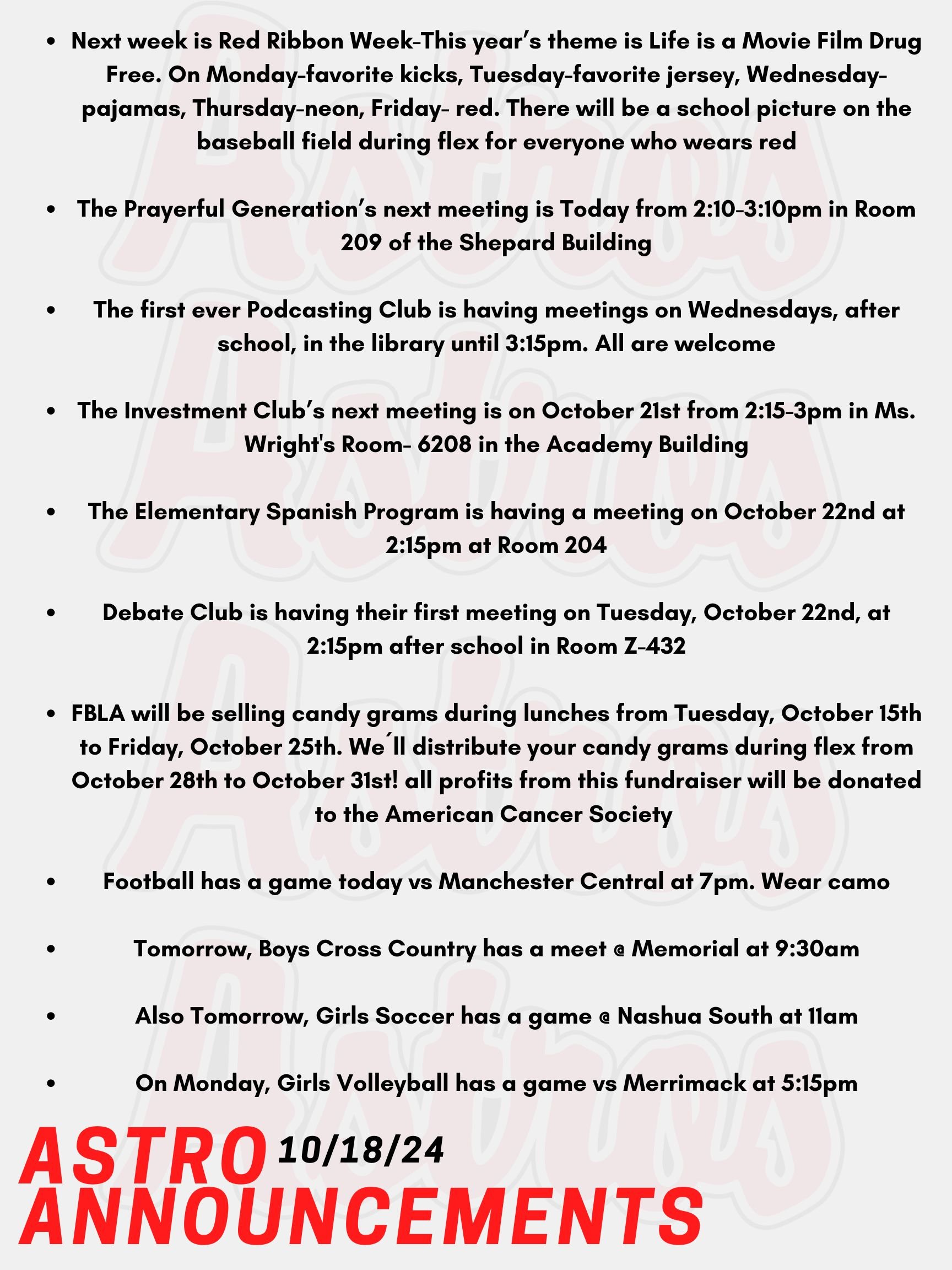 Good Morning Astros! Here are today’s announcements for athletics and clubs. Next week is Red Ribbon Week-This year’s theme is Life is a Movie Film Drug Free. On Monday, wear your favorite kicks. On Tuesday, wear your favorite jersey. On Wednesday, wear your pajamas. On Thursday, wear neon. On Friday, wear red to show your support for a drug free life. There will be a school picture on the baseball field during flex for everyone who wears red! Since this year’s theme is Life is a Movie Film Drug Free, all flex groups are invited to compete in a PSA film contest. There are prizes for the 3 best PSA’s! Next week, sign the pledge to live drug free! Check out the Red Ribbon Week table in the cafeteria to sign the pledge. Everyone who signs the pledge will be entered into a raffle for a prize. The Prayerful Generation’s next meeting is Today from 2:10-3:10pm in Room 209 of the Shepard Building. The first ever Podcasting Club is having meetings on Wednesdays, after school, in the library until 3:15pm. All are welcome. The Investment Club’s next meeting is on October 21st from 2:15-3pm in Ms. Wright's Room- 6208 in the Academy Building. The Elementary Spanish Program is having a meeting on October 22nd at 2:15pm at Room 204. Debate Club is having their first meeting on Tuesday, October 22nd, at 2:15pm after school in Room Z-432. FBLA will be selling candy grams during lunches from Tuesday, October 15th to Friday, October 25th. We´ll distribute your candy grams during flex from October 28th to October 31st! October is Breast Cancer Awareness month, so all profits from this fundraiser will be donated to the American Cancer Society Road To Recovery® program, which provides free rides to cancer-related medical appointments. Football has a game today vs Manchester Central at 7pm. Wear camo! Tomorrow, Boys Cross Country has a meet @ Memorial at 9:30am. Also Tomorrow, Girls Soccer has a game @ Nashua South at 11am. On Monday, Girls Volleyball has a game vs Merrimack at 5:15pm. Thanks for listening Astros and have a great weekend!