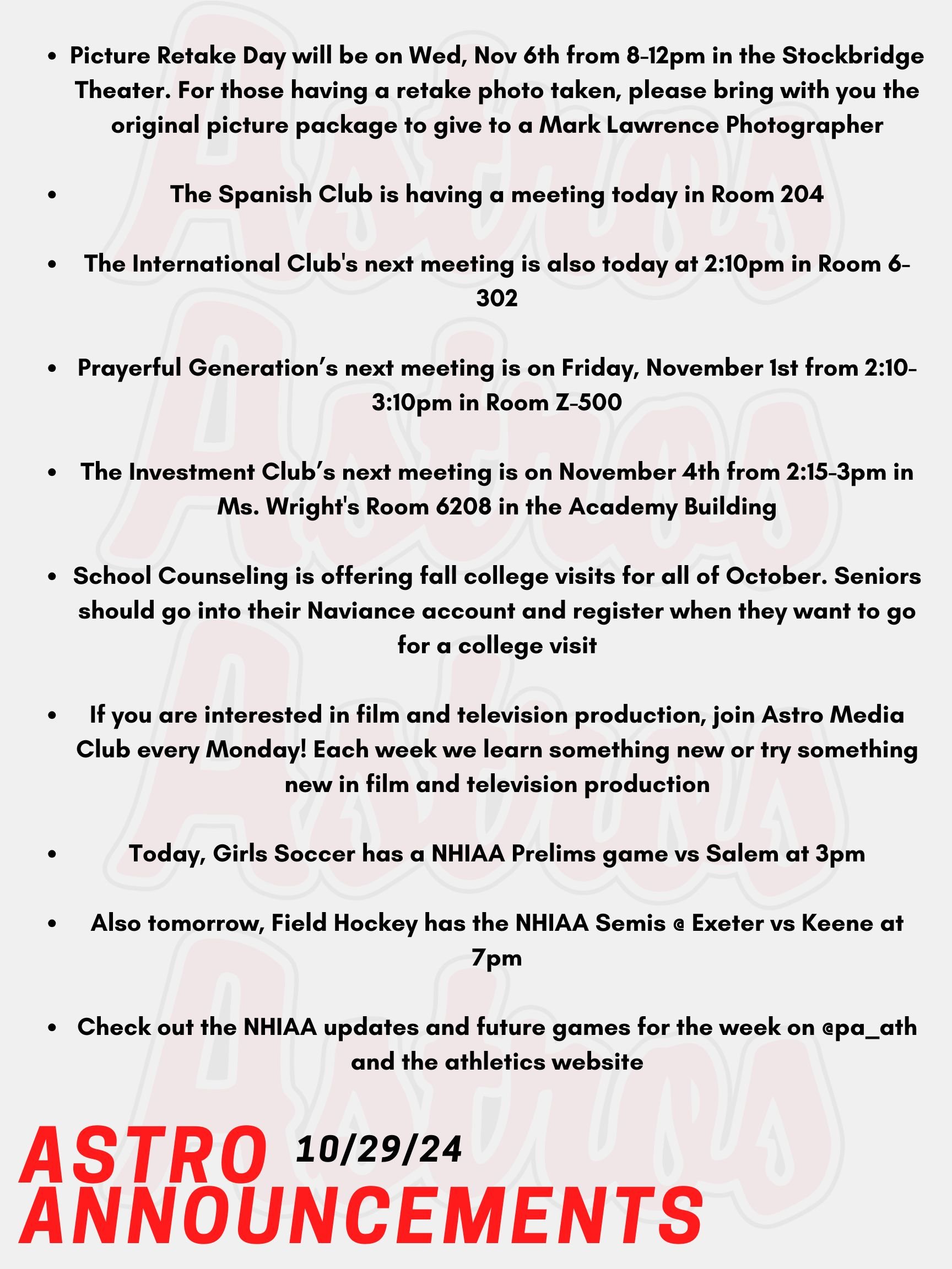 Good Morning Astros! Here are today's announcements for athletics and clubs. Picture Retake Day will be on Wednesday November 6th from 8-12pm in the Stockbridge Theater. For those having a retake photo taken, please bring with you the original picture package to give to a Mark Lawrence Photographer. The Spanish Club is having a meeting today in Room 204. The International Club's next meeting is also today at 2:10pm in Room 6-302. Prayerful Generation’s next meeting is on Friday, November 1st from 2:10-3:10pm in Room Z-500. The Investment Club’s next meeting is on November 4th from 2:15-3pm in Ms. Wright's Room 6208 in the Academy Building. School Counseling is offering fall college visits for all of October. Seniors should go into their Naviance account and register when they want to go for a college visit. Seniors need permission from their teacher before they can come to the School Counseling Office. If you are interested in film and television production, join Astro Media Club every Monday! Each week we learn something new or try something new in film and television production! No experience necessary! Today, Girls Soccer has a NHIAA Prelims game vs Salem at 3pm. Also tomorrow, Field Hockey has the NHIAA Semis @ Exeter vs Keene at 7pm. Check out the NHIAA updates and future games for the week on @pa_ath and the athletics website. Thanks for listening Astros and have a great week!