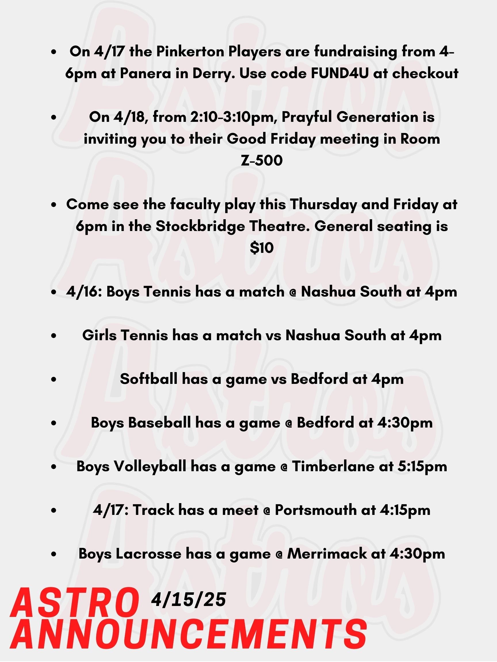 Good morning, Astros! Here are today’s announcements for athletics and clubs. On Friday, April 18th, after school from 2:10-3:10pm, the Christian-based club on campus is inviting you to their Good Friday meeting. It’s in Room Z-500 in the English Building. On April, 17th the Pinkerton Players are fundraising from 4-8pm at Panera in Derry. Use the code FUND4U at checkout to support NAMI NH and mental health. Come see the Faculty Play as they attempt to perform a play very loosely based on Romeo and Juliet. The very limited engagement performances of the Faculty Arts Theatre presenting Romeo and Juliet….err Winifred…actually Taylor is this Thursday and Friday at 6pm in the Stockbridge Theatre. General seating tickets are $10 at the door, and all proceeds benefit the Senior Scholarship Fund. This Wednesday, Boys Tennis has a match @ Nashua South at 4pm. Girls Tennis also has a match vs Nashua South at 4pm. Also on Wednesday, Softball has a game vs Bedford at 4pm. Boys Baseball has a game @ Bedford at 4:30pm. Lastly on Wednesday, Boys Volleyball has a game @ Timberlane at 5:15pm. This Thursday, Track has a meet against multiple opponents @ Portsmouth at 4:15pm. Boys Lacrosse has a game @ Merrimack at 4:30pm. Thanks for listening Astros and have a great day!