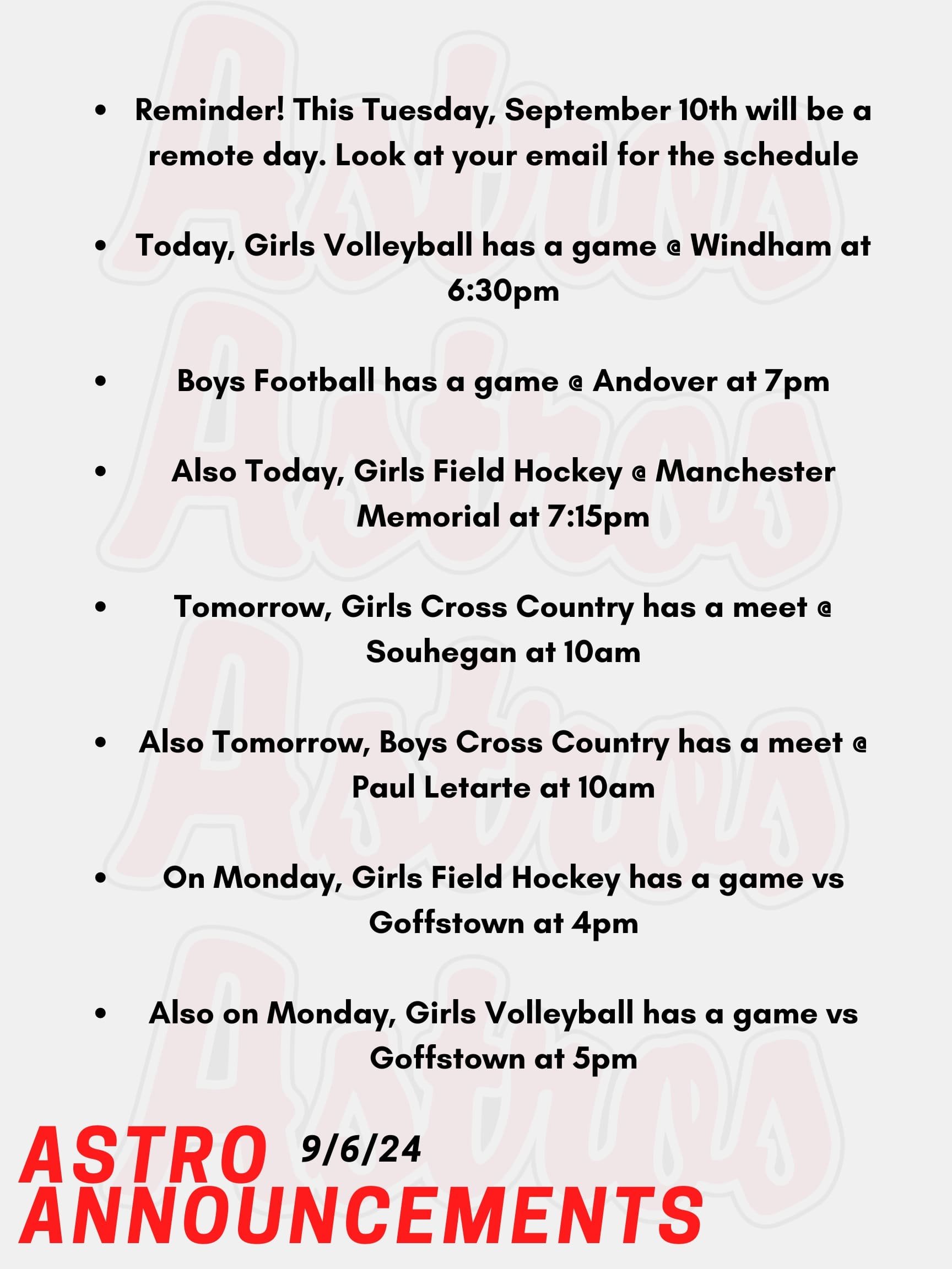 Good morning Astros! Here are this week’s announcements for athletics and clubs! Book Club will be having its first meeting of the year on Thursday, Sept. 26 DURING FLEX. Please sign up in Enriching Students to join. Our first book is Fourth Wing by Rebecca Yarros, however if you'd like to join & haven't read it -- all are welcome!! See Mrs. Smith in room 6-108A if you have any questions. Hey Mathletes and Aspiring Problem Solvers. Get ready to flex those brain muscles! Our first Math Team meeting is happening on Monday, September 9th, right after school in Room 6-326. Whether you're a seasoned pro or just curious about what math team is all about, we welcome you with open arms (and lots of calculators)! New members are not only welcome but highly encouraged! Come find out how fun and exciting math can be when you team up with friends to tackle challenges and compete in cool contests. Why Join? Boost your math skills, Meet awesome people, Compete in exciting competitions, Have a great time! So, mark your calendars and bring your enthusiasm. We can’t wait to see you there! Let's solve some problems together! If you have any questions, feel free to reach out to Mrs. Tassinari in Room 6-326. See you on Monday! Reminder! This Tuesday, September 10th will be a remote day. Look at your email for the schedule. Today, Girls Volleyball has a game @ Windham at 6:30pm. Boys Football has a game @ Andover at 7pm. Also Today, Girls Field Hockey @ Manchester Memorial at 7:15pm. Tomorrow, Girls Cross Country has a meet @ Souhegan at 10am. Also Tomorrow, Boys Cross Country has a meet @ Paul Letarte at 10am. On Monday, Girls Field Hockey has a game vs Goffstown at 4pm. Also on Monday, Girls Volleyball has a game vs Goffstown at 5pm. Thanks for listening Astros and have a great week!