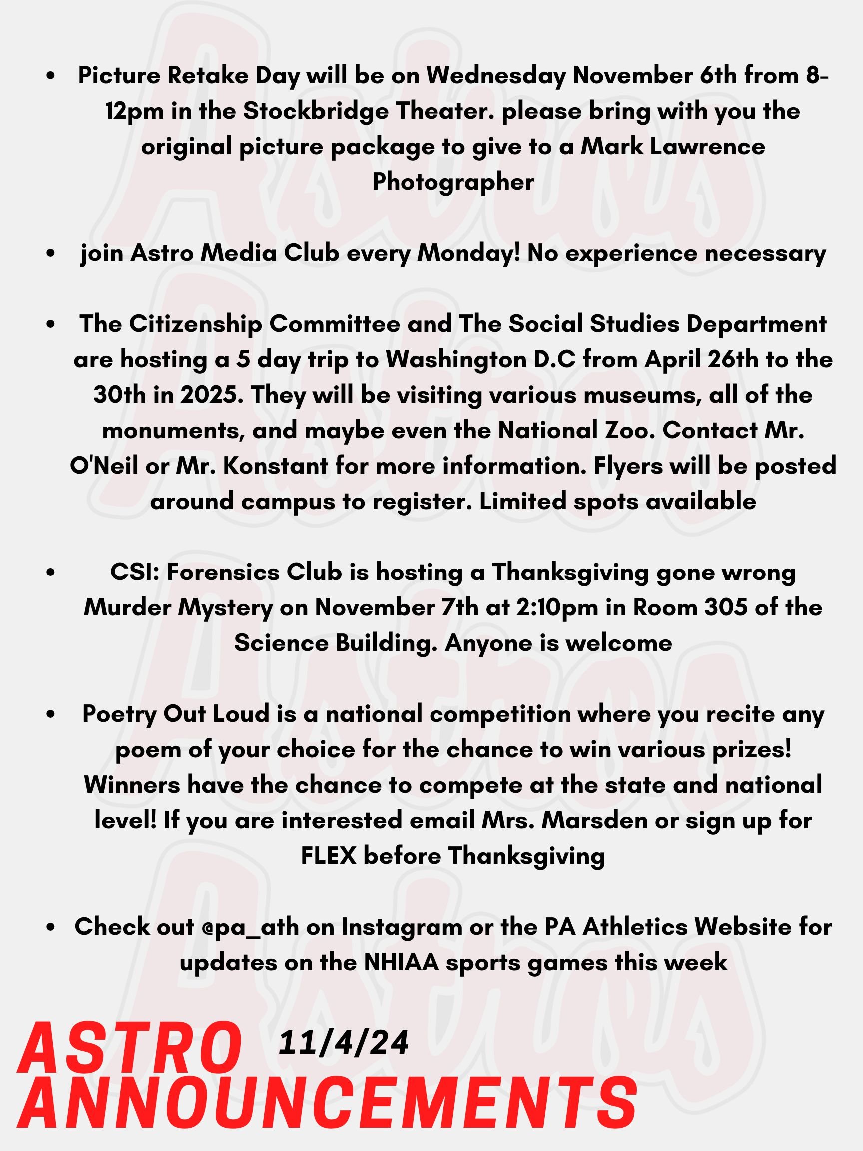 Good Morning Astros! Here are today's announcements for athletics and clubs.  Picture Retake Day will be on Wednesday November 6th from 8-12pm in the Stockbridge Theater. For those having a retake photo taken, please bring with you the original picture package to give to a Mark Lawrence Photographer.  If you are interested in film and television production, join Astro Media Club every Monday! No experience necessary! The Citizenship Committee and The Social Studies Department are hosting a 5 day trip to Washington D.C from April 26th to the 30th in 2025. They will be visiting various museums, including the Holocaust Museum, the Capitol, the White House, all of the monuments, and maybe even the National Zoo. Contact Mr. O'Neil or Mr. Konstant for more information. Flyers will be posted around campus to register. Limited spots available. CSI: Forensics Club is hosting a Thanksgiving gone wrong Murder Mystery on November 7th at 2:10pm in Room 305 of the Science Building. Anyone is welcome to check out their mystery skills.  Poetry Out Loud is still looking for more participants! Poetry Out Loud is a national competition where you recite any poem of your choice for the chance to win various prizes! Winners have the chance to compete at the state and national level! If you are interested email Mrs. Marsden at smarsden@pinkertonacademy.org or sign up for FLEX any time before Thanksgiving break!  Check out @pa_ath on Instagram or the PA Athletics Website for updates on the NHIAA sports games this week.   Thanks for listening Astros and have a great week!