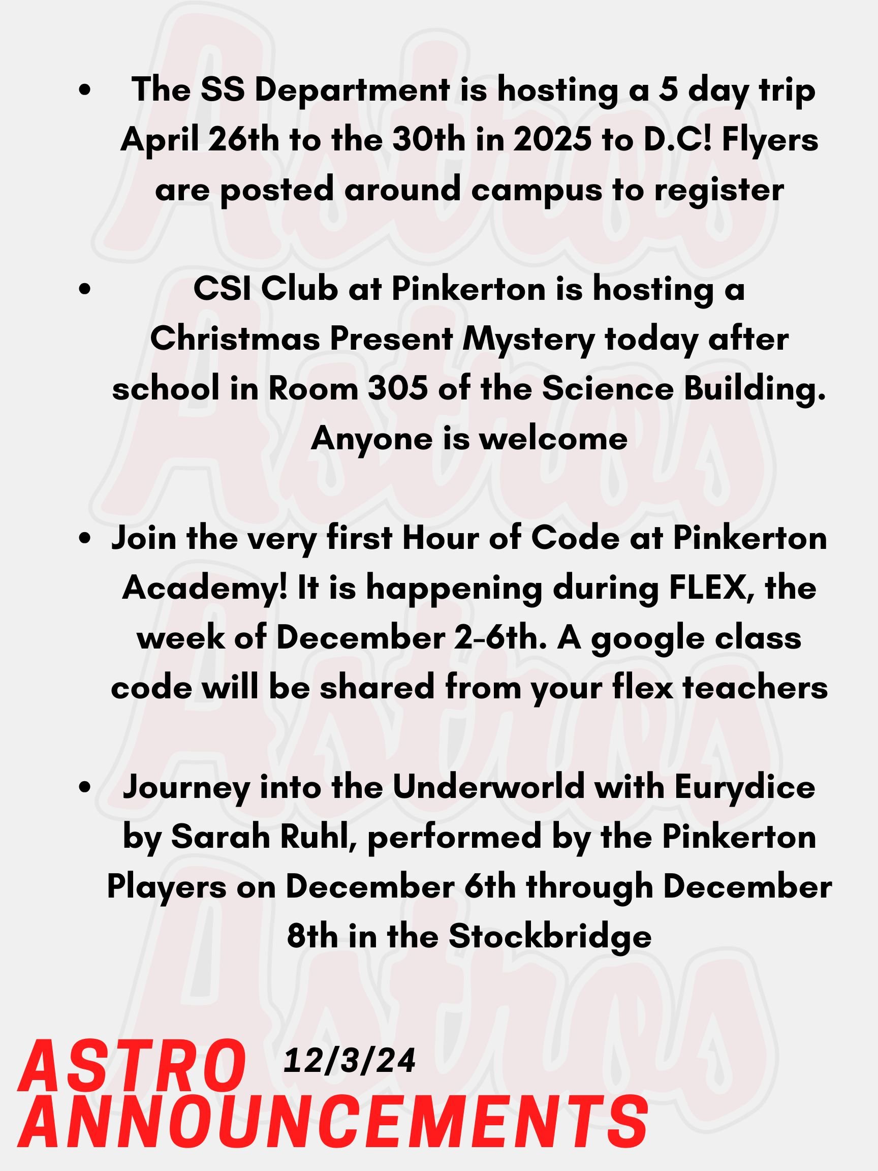 Good morning Astros! Here are today's announcements for athletics and clubs. CSI Club at Pinkerton is hosting a Christmas Present Mystery today after school in Room 305 of the Science Building. Anyone is welcome! Did you miss out on going to Washington D.C? Well The Social Studies Department is hosting a 5 day trip April 26th to the 30th in 2025! Flyers are posted around campus to register. Fill it out ASAP! Join the very first Hour of Code at Pinkerton Academy! It is happening during FLEX, the week of December 2-6th. A google class code will be shared from your flex teachers.  Journey into the Underworld with Eurydice by Sarah Ruhl, performed by the Pinkerton Players on December 6th through December 8th. Don't miss your chance to see Eurydice at the Stockbridge theater! Thanks for listening Astros and have a great week!