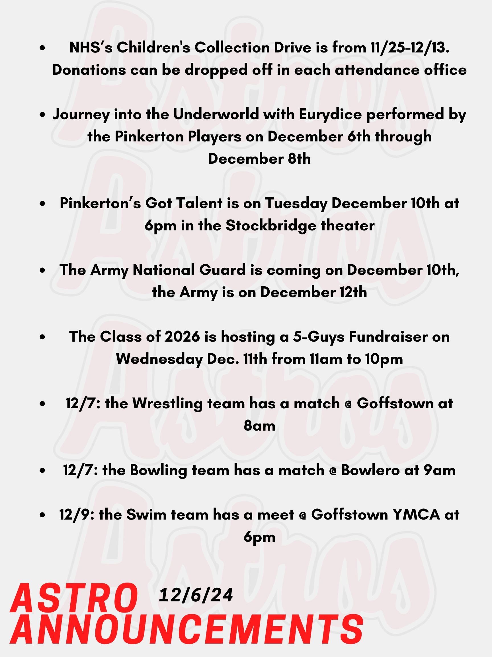 Good Morning Astros! Here are today's announcements for athletics and clubs. NHS is hosting a Children's Collection Drive from November 25th until December 13th. We are collecting gently used and/or new toys, clothing, and books for children. Donations can be dropped off in each attendance office or brought to Mrs. Lemire in Room 430 in the English Building. Journey into the Underworld with Eurydice by Sarah Ruhl, performed by the Pinkerton Players on December 6th through December 8th. Don't miss your chance to see Eurydice at the Stockbridge theater! Pinkerton’s Got Talent is on Tuesday December 10th at 6pm in the Stockbridge theater. Come support this year’s talent show. Recruiters are coming as follows: the Army National Guard is on December 10th, the Army is on December 12th. The Class of 2026 is hosting a 5-Guys Fundraiser on Wednesday Dec. 11th from 11am to 10pm. Please present the poster online in order to contribute. On Saturday, the Wrestling team has a match @ Goffstown at 8am. Also on Saturday, the Bowling team has a match @ Bowlero against multiple High Schools at 9am. On Monday, the Swim team has a meet @ Goffstown YMCA against multiple High Schools at 6pm. Thanks for listening Astros and have a great weekend!