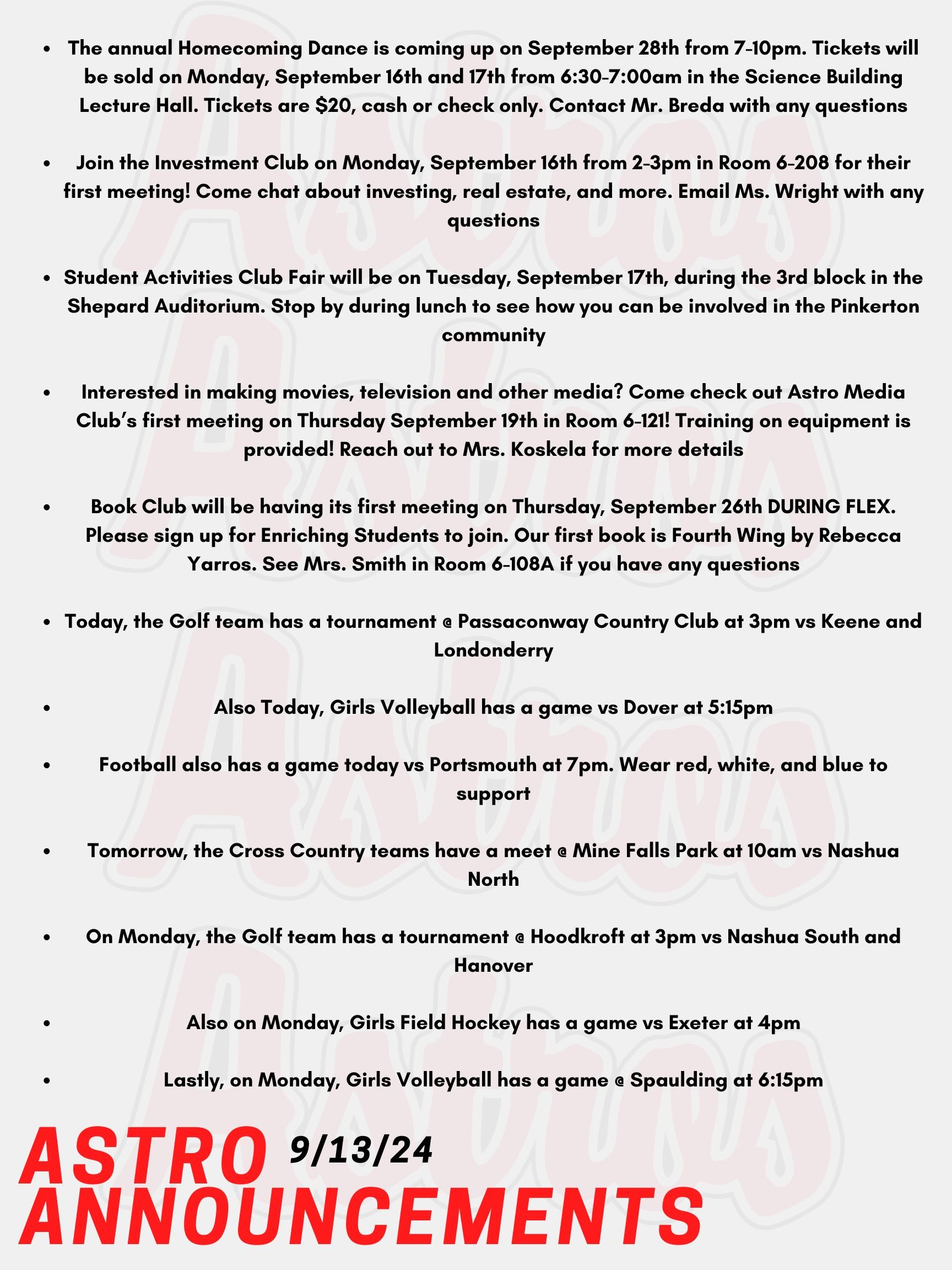 Good morning Astros! Here are today's announcements for athletics and clubs! The annual Homecoming Dance is coming up on September 28th from 7-10pm. Tickets will be sold on Monday, September 16th and 17th from 6:30-7:00am in the Science Building Lecture Hall. Tickets are $20, cash or check only. Contact Mr. Breda with any questions. Join the Investment Club on Monday, September 16th from 2-3pm in Room 6-208 for their first meeting! Come chat about investing, real estate, and more. Email Ms. Wright with any questions. Student Activities Club Fair will be on Tuesday, September 17th, during the 3rd block in the Shepard Auditorium. Stop by during lunch to see how you can be involved in the Pinkerton community! Interested in making movies, television and other media? Come check out Astro Media Club’s first meeting on Thursday September 19th in Room 6-121! Training on equipment is provided! Reach out to Mrs. Koskela for more details! Book Club will be having its first meeting on Thursday, September 26th DURING FLEX. Please sign up for Enriching Students to join. Our first book is Fourth Wing by Rebecca Yarros. See Mrs. Smith in Room 6-108A if you have any questions. Today, the Golf team has a tournament @ Passaconway Country Club at 3pm vs Keene and Londonderry. Also Today, Girls Volleyball has a game vs Dover at 5:15pm. Football also has a game today vs Portsmouth at 7pm. Wear red, white, and blue to support! Tomorrow, the Cross Country teams have a meet @ Mine Falls Park at 10am vs Nashua North. On Monday, the Golf team has a tournament @ Hoodkroft at 3pm vs Nashua South and Hanover. Also on Monday, Girls Field Hockey has a game vs Exeter at 4pm. Lastly, on Monday, Girls Volleyball has a game @ Spaulding at 6:15pm. Thanks for listening Astros and have a great weekend!!