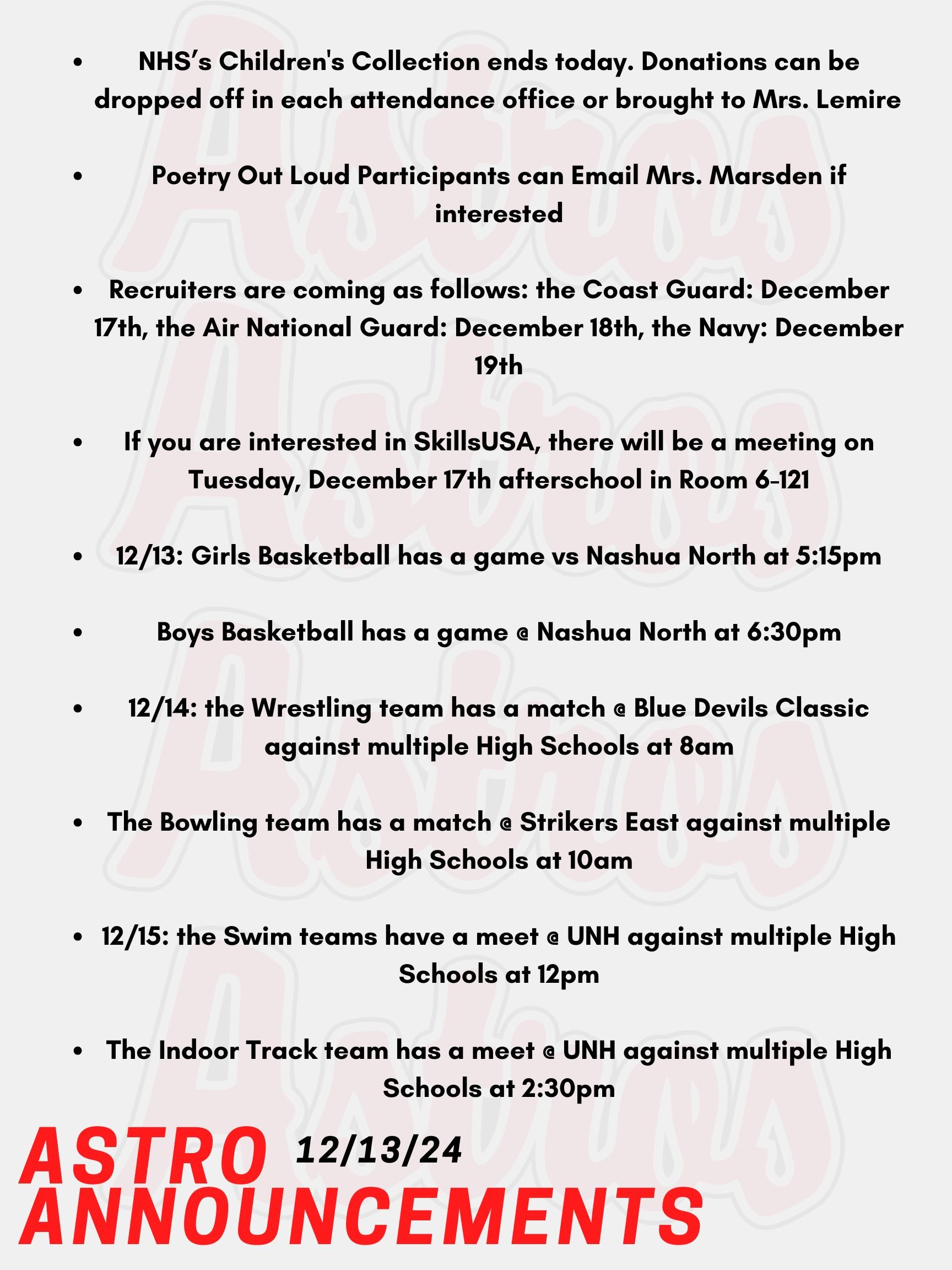 Hello Astros! Here are today's announcements for athletics and clubs. NHS is hosting a Children's Collection Drive from November 25th until December 13th. Donations can be dropped off in each attendance office or brought to Mrs. Lemire in Room 430 in the English Building. Poetry Out Loud is a national program that encourages public speaking skills and an appreciation for literary arts. Participants can compete nationally for scholarships and prizes! Email Mrs. Marsden if you are interested. Recruiters are coming as follows: the Coast Guard is on December 17th, the Air National Guard is on December 18th, and the Navy is on December 19th. If you are interested in SkillsUSA, there will be a meeting on Tuesday, December 17th afterschool in Room 6-121. Tonight, Girls Basketball has a game vs Nashua North at 5:15pm. Also tonight, Boys Basketball has a game @ Nashua North at 6:30pm. On Saturday, the Wrestling team has a match @ Blue Devils Classic against multiple High Schools at 8am. Also on Saturday, the Bowling team has a match @ Strikers East against multiple High Schools at 10am. On Sunday, the Swim teams have a meet @ UNH against multiple High Schools at 12pm. Also on Sunday, the Indoor Track team has a meet @ UNH against multiple High Schools at 2:30pm. Thanks for listening Astros and have a great weekend!