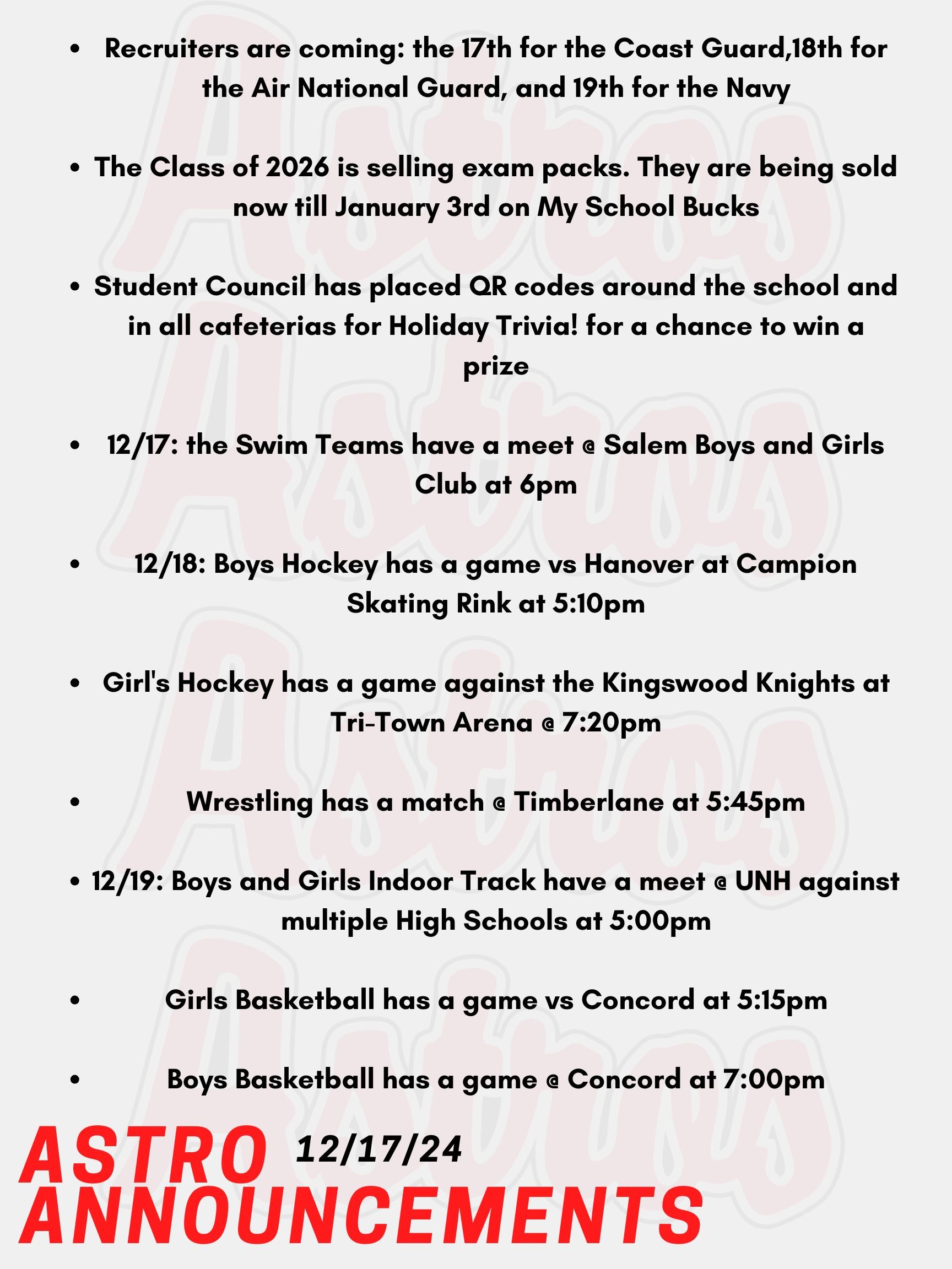 Hello Astros! Here are today's announcements for athletics and clubs. Recruiters are coming on today, the 17th for the Coast Guard, December 18th for the Air National Guard, and December 19th for the Navy. The Class of 2026 is selling exam packs for upcoming midterms and finals! They are being sold now till January 3rd on My School Bucks and are being distributed the week of January 13th. The Student Council has placed QR codes around the school and in all cafeterias for Holiday Trivia! Entering to win enters you into a raffle for a prize that will be delivered to you directly! Tonight, the Swim Teams have a meet @ Salem Boys and Girls Club at 6pm. On Wednesday, Boys Hockey has a game vs Hanover at Campion Skating Rink at 5:10pm. Also on Wednesday, Girl's Hockey has a game against the Kingswood Knights at Tri-Town Arena @ 7:20pm. Lastly on Wednesday, Wrestling has a match @ Timberlane at 5:45pm This Thursday, Boys and Girls Indoor Track have a meet @ UNH against multiple High Schools at 5:00pm. Also this Thursday, Girls Basketball has a game vs Concord at 5:15pm. Lastly on Thursday, Boys Basketball has a game @ Concord at 7:00pm. Thanks for listening Astros and have a great week!