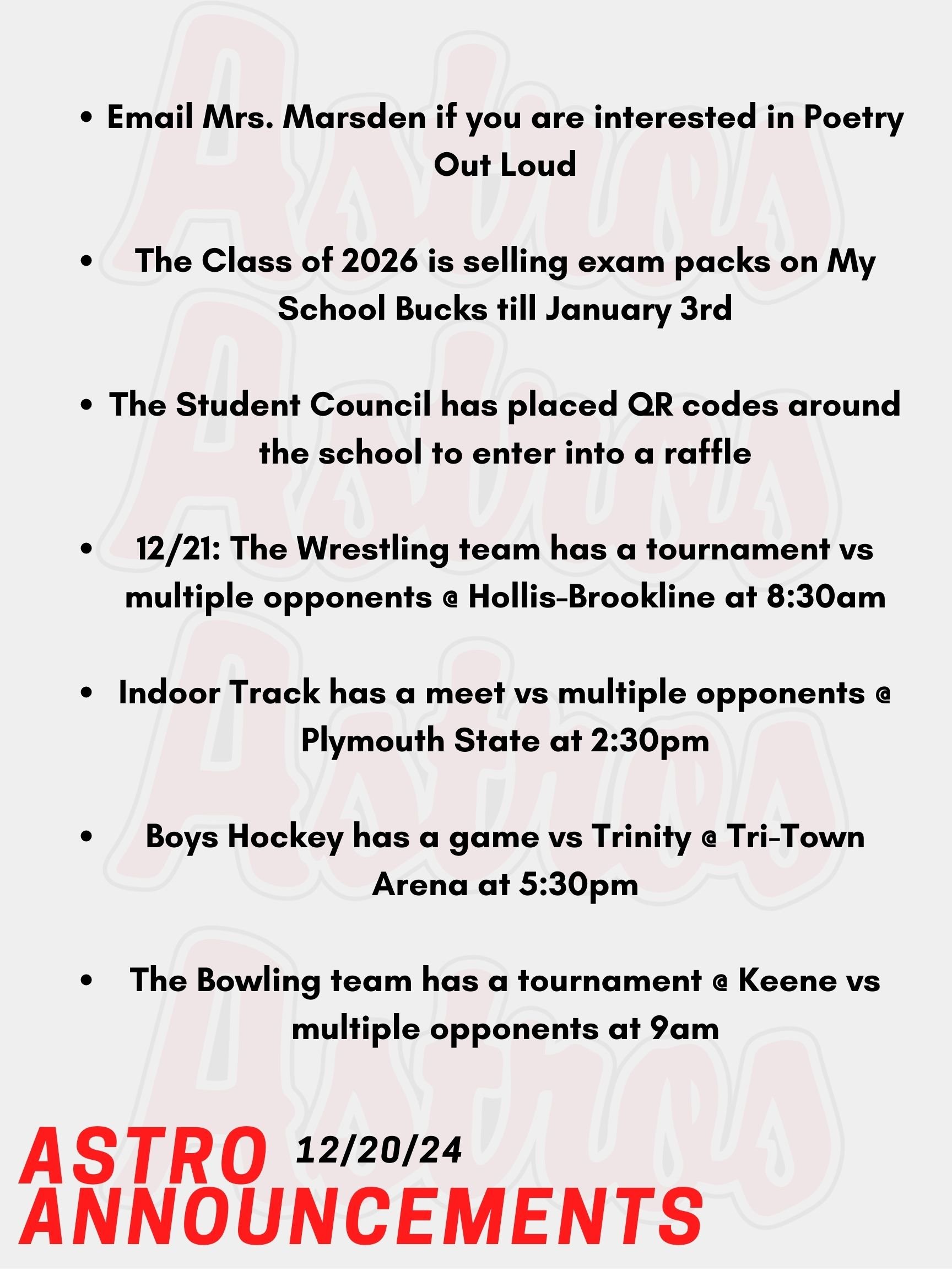Hello Astros! Here are today's announcements for athletics and clubs. Poetry Out Loud is a national program that encourages public speaking skills and an appreciation for literary arts. Participants can compete nationally for scholarships and prizes! Email Mrs. Marsden if you are interested. The Class of 2026 is selling exam packs for upcoming midterms and finals! They are being sold now till January 3rd on My School Bucks and are being distributed the week of January 13th. The Student Council has placed QR codes around the school and in all cafeterias for holiday Trivia! Today is the last day to enter a raffle. This Saturday, the Wrestling team has a tournament vs multiple opponents @ Hollis-Brookline at 8:30am. Also on Saturday, Indoor Track has a meet vs multiple opponents @ Plymouth State at 2:30pm. Boys Hockey has a game vs Trinity @ Tri-Town Arena at 5:30pm. Lastly, on Saturday the Bowling team has a tournament @ Keene vs multiple opponents at 9am. Over break, check out the athletics page for sports games and matches! Thanks for listening Astros and have a great winter break!