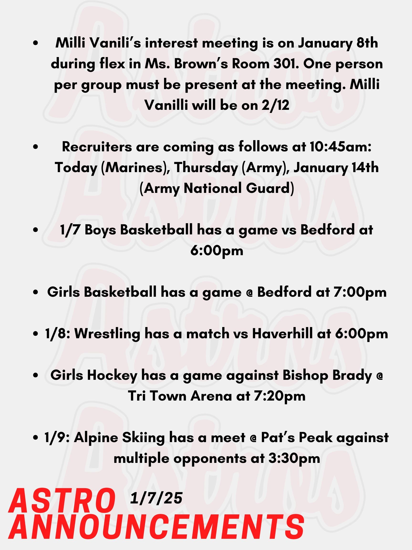 Good Morning Astros! Here are today's announcements for athletics and clubs. The Class of 2028 will be hosting Milli Vanilli, the annual lip-syncing competition. The class will have an interest meeting on January 8th during flex in Ms. Brown’s Room 301. One person per group must be present at the meeting. Milli Vanilli will be on 2/12. Recruiters are coming as follows at 10:45am: Today (Marines), Thursday (Army), January 14th (Army National Guard). Tonight, Boys Basketball has a game vs Bedford at 6:00pm. Tonight, Girls Basketball has a game @ Bedford at 7:00pm. This Wednesday, Wrestling has a match vs Haverhill at 6:00pm. Also on Wednesday, Girls Hockey has a game against Bishop Brady @ Tri Town Arena at 7:20pm. On Thursday, Alpine Skiing has a meet @ Pat’s Peak against multiple opponents at 3:30pm. Thanks for listening Astros and have a great day!