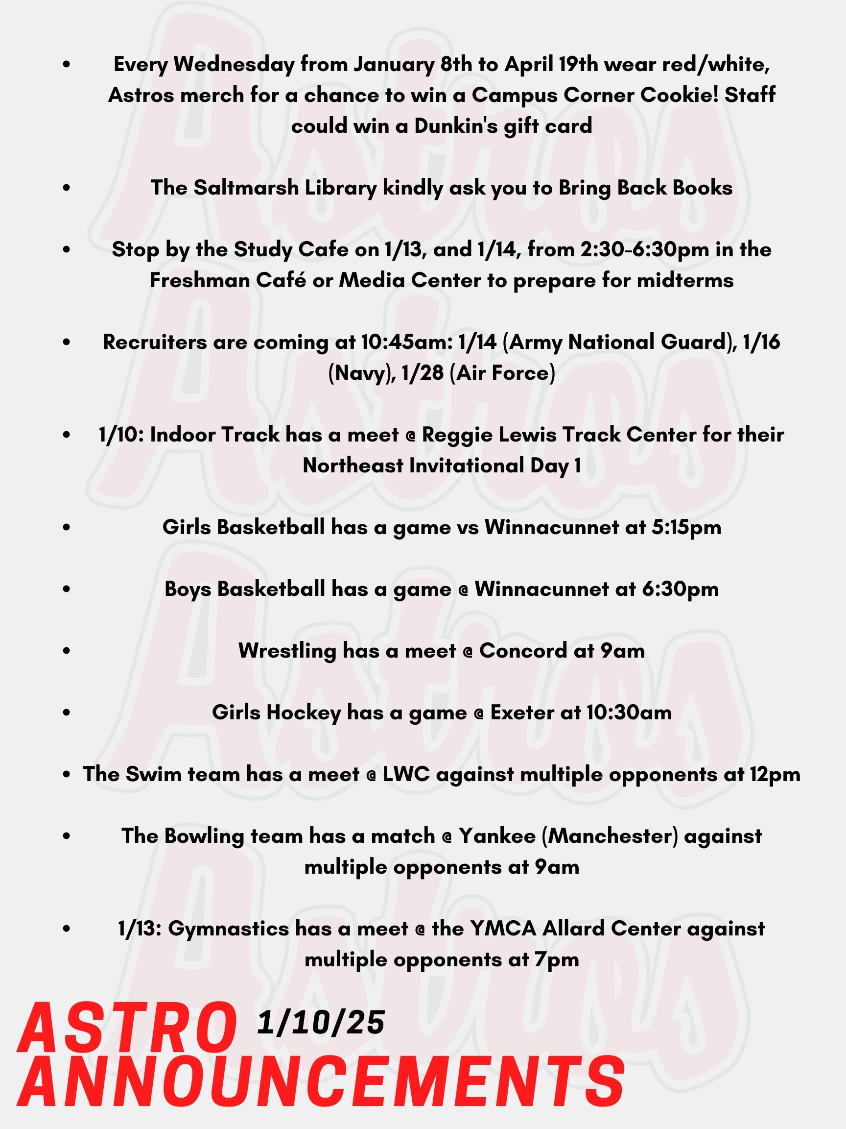 Good Morning Astros! Here are today's announcements for athletics and clubs. Every Wednesday from January 8th to April 19th wear red/white, Astros merch for a chance to win a Campus Corner Cookie! Faculty and Staff, if caught on a Wednesday wearing your PA gear, you could win a Dunkin's gift card! Mrs. Gatti and the crew at the Saltmarsh Library kindly ask you to Bring Back Books! Please drop those books off ASAP! Stop by the Study Cafe on Monday, January 13th, and Tuesday, January 14th, from 2:30-6:30pm in the Freshman Café and Media Center to prepare for midterms. Also, quiet and group study spaces will be available, and Honors Society members will be on hand to offer peer tutoring and extra help. Enjoy free hot chocolate, coffee, and cookies while you study. Recruiters are coming as follows at 10:45am: January 14th (Army National Guard), January 16th (Navy), January 28th (Air Force). Today, Indoor Track has a meet @ Reggie Lewis Track Center for their Northeast Invitational Day 1 and will continue to perform till Sunday, Day 3 of invitations. Later today, Girls Basketball has a game vs Winnacunnet at 5:15pm. Tonight, Boys Basketball has a game @ Winnacunnet at 6:30pm. This Saturday, Wrestling has a meet @ Concord at 9am. Also on Saturday, Girls Hockey has a game @ Exeter at 10:30am. The Swim team also has a meet @ LWC against multiple opponents at 12pm. Lastly, the Bowling team has a match @ Yankee (Manchester) against multiple opponents at 9am. On Monday, Gymnastics has a meet @ the YMCA Allard Center against multiple opponents at 7pm. Thanks for listening Astros and have a great weekend!