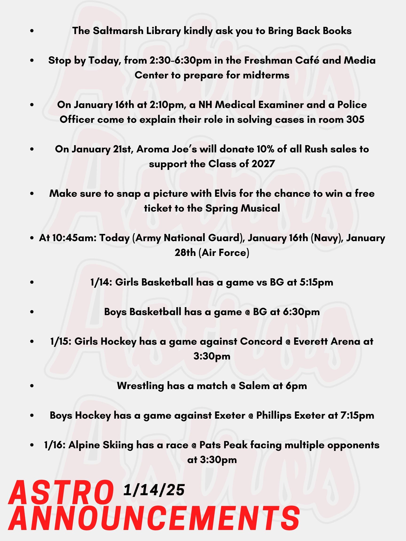 Good Morning Astros! Here are today's announcements for athletics and clubs. Mrs. Gatti and the crew at the Saltmarsh Library kindly ask you to Bring Back Books! Stop by Today, from 2:30-6:30pm in the Freshman Café and Media Center to prepare for midterms. Peer tutoring and extra help is also being offered. On January 16th at 2:10pm, a NH Medical Examiner and a Police Officer come to explain their role in solving cases. This will be in the Science Building in Room 305, everyone is welcome! On Tuesday, January 21st, Aroma Joe’s will donate 10% of all Rush sales to support the Class of 2027! No student ID or coupon is needed—just swing by, grab your favorite flavor, and fuel up for success. Have you seen Elvis around Pinkerton Academy? Well make sure to snap a picture with Elvis and tag The Pinkerton Players Instagram account or email it to 131247 for the chance to win a free ticket to the spring musical; All Shook Up: With the Music of Elvis. Recruiters are coming as follows at 10:45am: Today (Army National Guard), January 16th (Navy), January 28th (Air Force). Tonight, Girls Basketball has a game vs BG at 5:15pm. Also Tonight, Boys Basketball has a game @ BG at 6:30pm. On Wednesday, Girls Hockey has a game against Concord @ Everett Arena at 3:30pm. Also on Wednesday, Wrestling has a match @ Salem at 6pm. Boys Hockey has a game against Exeter @ Phillips Exeter at 7:15pm. This Thursday, Alpine Skiing has a race @ Pats Peak facing multiple opponents at 3:30pm. Thanks for listening Astros and have a great day.