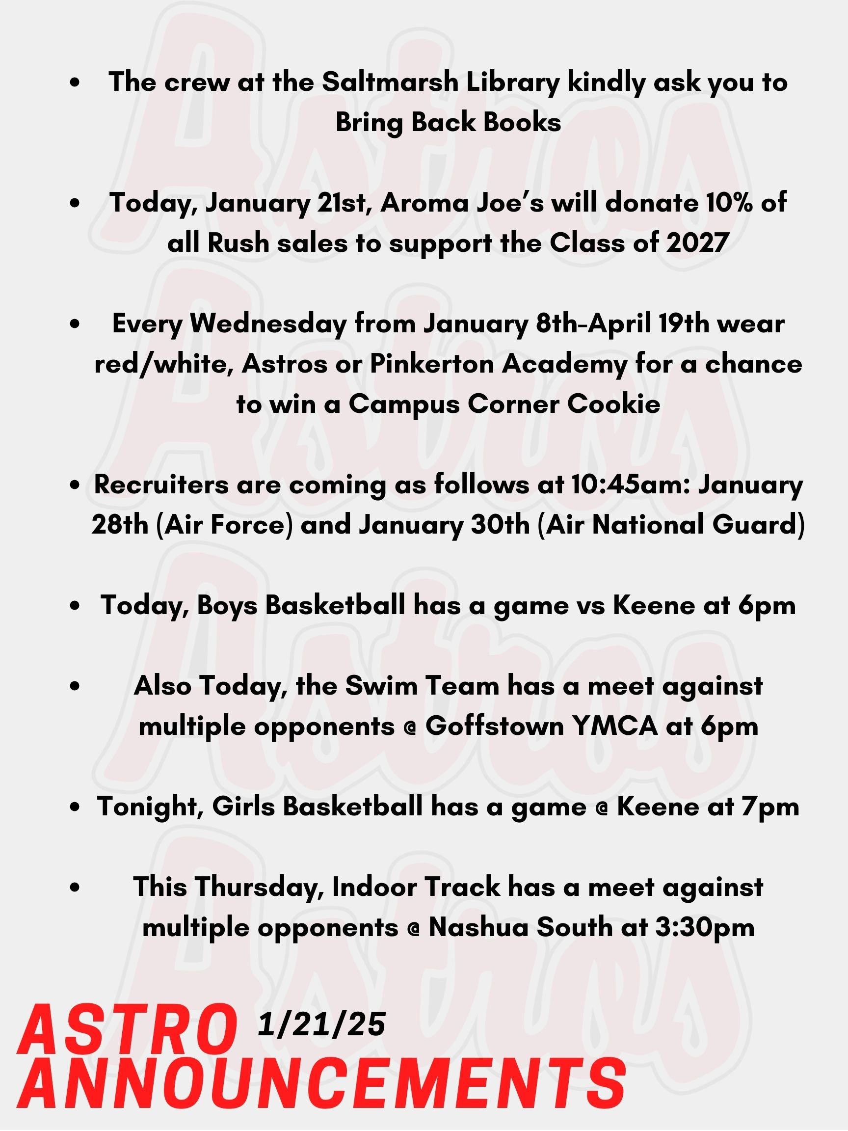 Good Morning Astro! Here are today's announcements for athletics and clubs! Mrs. Gatti and the crew at the Saltmarsh Library kindly ask you to Bring Back Books! Today, January 21st, Aroma Joe’s will donate 10% of all Rush sales to support the Class of 2027! Every Wednesday from January 8th-April 19th wear red/white, Astros or Pinkerton Academy for a chance to win a Campus Corner Cookie! Faculty/Staff, if caught on a Wednesday wearing your PA gear (while dress code compliant), you could win a Dunkin's gift card! Recruiters are coming as follows at 10:45am: January 28th (Air Force) and January 30th (Air National Guard). Today, Boys Basketball has a game vs Keene at 6pm. Also Today, the Swim Team has a meet against multiple opponents @ Goffstown YMCA at 6pm. Tonight, Girls Basketball has a game @ Keene at 7pm. This Thursday, Indoor Track has a meet against multiple opponents @ Nashua South at 3:30pm. Thanks for listening Astros and have a great day!