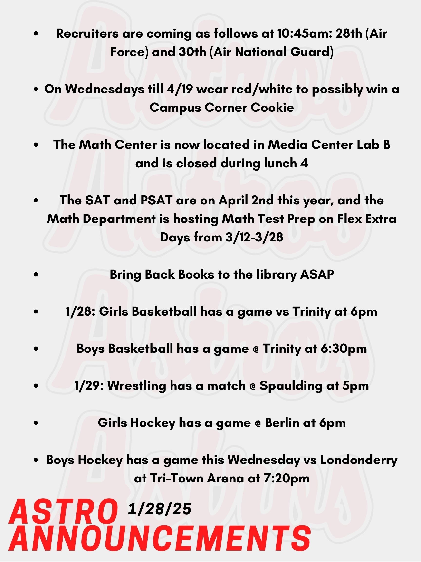 Good Morning Astro! Here are today's announcements for athletics and clubs! Recruiters are coming as follows at 10:45am: Today the 28th (Air Force) and January 30th (Air National Guard). Every Wednesday from January 8th-April 19th wear red/white, Astros or Pinkerton Academy for a chance to win a Campus Corner Cookie! Faculty/Staff, if caught on a Wednesday wearing your PA gear (while dress code compliant), you could win a Dunkin's gift card! Starting in Semester 2, there will be two changes to the Math Center. First, it is now located in Media Center Lab B. Second, the Math Center will be closed every day during lunch 4. If you plan to attend the Math Center for 3rd block, please arrive at the Math Center at the beginning of the period. You will have lunch during Lunch 4, even if your study hall lunch is at a different time. Thank you for your cooperation and understanding. The SAT and PSAT are on April 2nd this year, and the math department is hosting Math Test Prep on Flex Extra Days from March 12th to March 28th. We'll be reviewing test strategies, practice problems, calculator tricks, and mock tests. Sign up on Enriching Students for SAT/PSAT Math Prep under the Clubs & Activities section. Mrs. Gatti and the crew at the Saltmarsh Library kindly ask you to Bring Back Books! Today, Girls Basketball has a game vs Trinity at 6pm. Also Today, Boys Basketball has a game @ Trinity at 6:30pm. This Wednesday, Wrestling has a match @ Spaulding at 5pm. Also on Wednesday, Girls Hockey has a game @ Berlin at 6pm. Boys Hockey has a game this Wednesday vs Londonderry at Tri-Town Arena at @7:20pm. Thanks for listening Astros and have a great day!