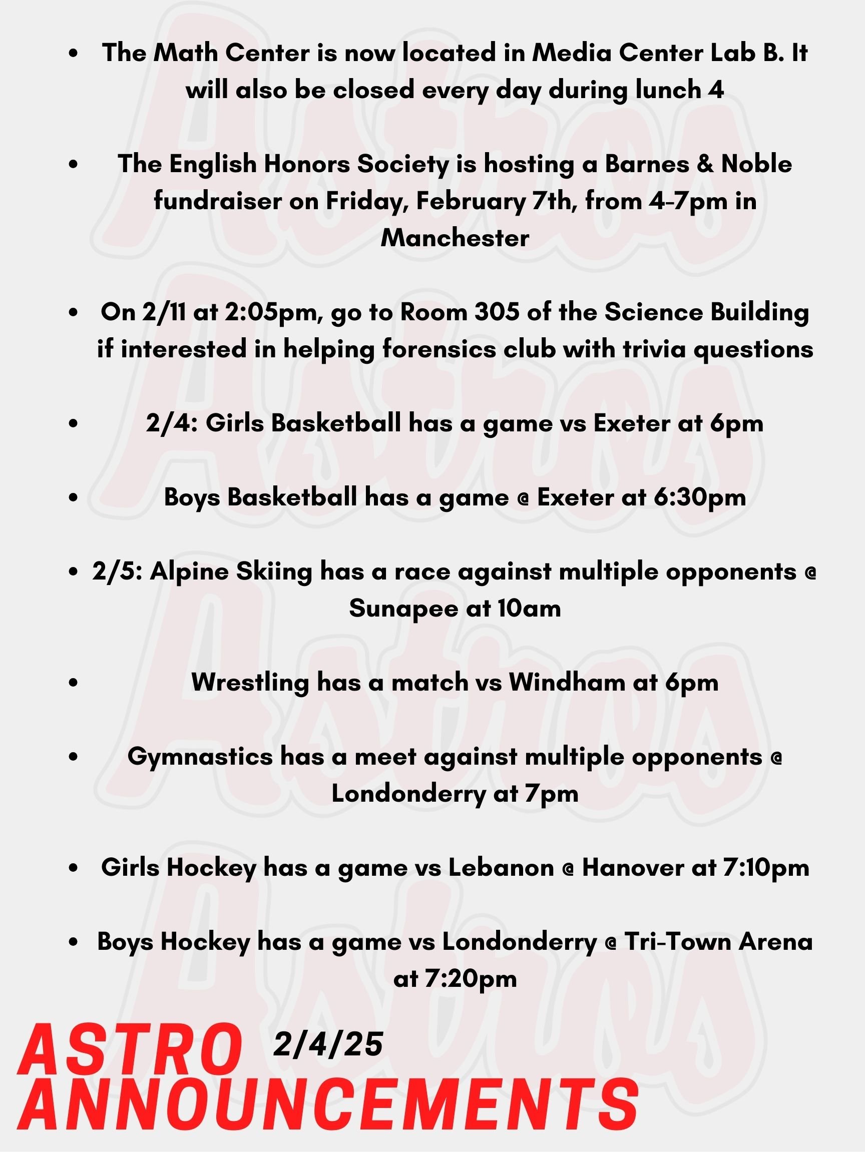 Good Morning Astros, here are today's announcements for athletics and clubs: The Math Center is now located in Media Center Lab B. It will also be closed every day during lunch 4. If you plan to attend the Math Center for 3rd block, please arrive at the Math Center at the beginning of the period. You will have lunch during Lunch 4 as well. The English Honors Society is hosting a Barnes & Noble fundraiser on Friday, February 7th, from 4-7pm in Manchester. There will be an open mic, trivia, and more. Contact Mr. Lemire if you are interested in participating at open mic. Pinkerton Forensics Club are welcoming all to come up with trivia questions to ask at their upcoming fundraiser of Trivia Night. On 2/11 at 2:05pm, go to Room 305 of the Science Building if interested! Today, Girls Basketball has a game vs Exeter at 6pm. Also Today, Boys Basketball has a game @ Exeter at 6:30pm. This Wednesday, Alpine Skiing has a race against multiple opponents @ Sunapee at 10am. Wrestling also has a match vs Windham at 6pm. Gymnastics has a meet against multiple opponents @ Londonderry at 7pm. Girls Hockey has a game vs Lebanon @ Hanover at 7:10pm. On Wednesday, Boys Hockey has a game vs Londonderry @ Tri-Town Arena at 7:20pm. Thanks for listening Astros, have a great day!