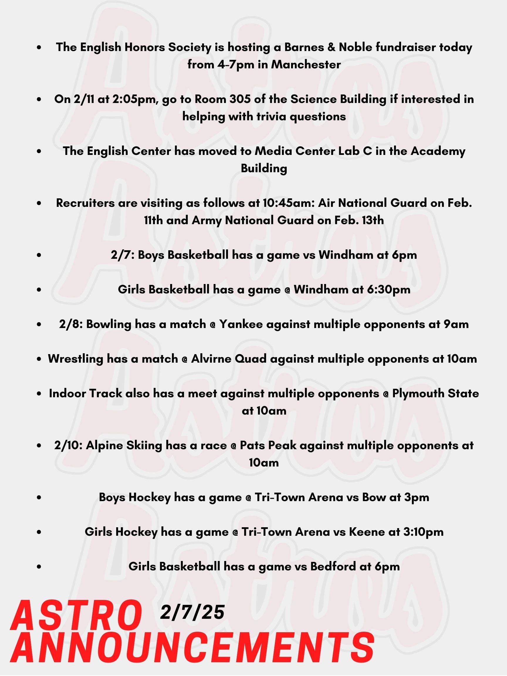 Hello Astros! Here are today's announcements for athletics and clubs. The English Honors Society is hosting a Barnes & Noble fundraiser today from 4-7pm in Manchester. There will be an open mic, trivia, and more. Contact Mr. Lemire if you are interested in participating at open mic. Pinkerton Forensics Club are welcoming all to come up with trivia questions to ask at their upcoming fundraiser of Trivia Night. On 2/11 at 2:05pm, go to Room 305 of the Science Building if interested!  The English Center has moved to Media Center Lab C in the Academy Building.  Recruiters are visiting as follows at 10:45am: Air National Guard on Feb. 11th and Army National Guard on Feb. 13th.  Tonight, Boys Basketball has a game vs Windham at 6pm.  Also tonight, Girls Basketball has a game @ Windham at 6:30pm.   On Saturday, Bowling has a match @ Yankee against multiple opponents at 9am.  Also on Saturday, Wrestling has a match @ Alvirne Quad against multiple opponents at 10am.   Indoor Track also has a meet against multiple opponents @ Plymouth State at 10am.   On Monday, Alpine Skiing has a race @ Pats Peak against multiple opponents at 10am.  Also on Monday, Boys Hockey has a game @ Tri-Town Arena vs Bow at 3pm  Girls Hockey has a game on Monday @ Tri-Town Arena vs Keene at 3:10pm.   Lastly on Monday, Girls Basketball has a game vs Bedford at 6pm.  Thanks for listening Astros and have a great weekend!