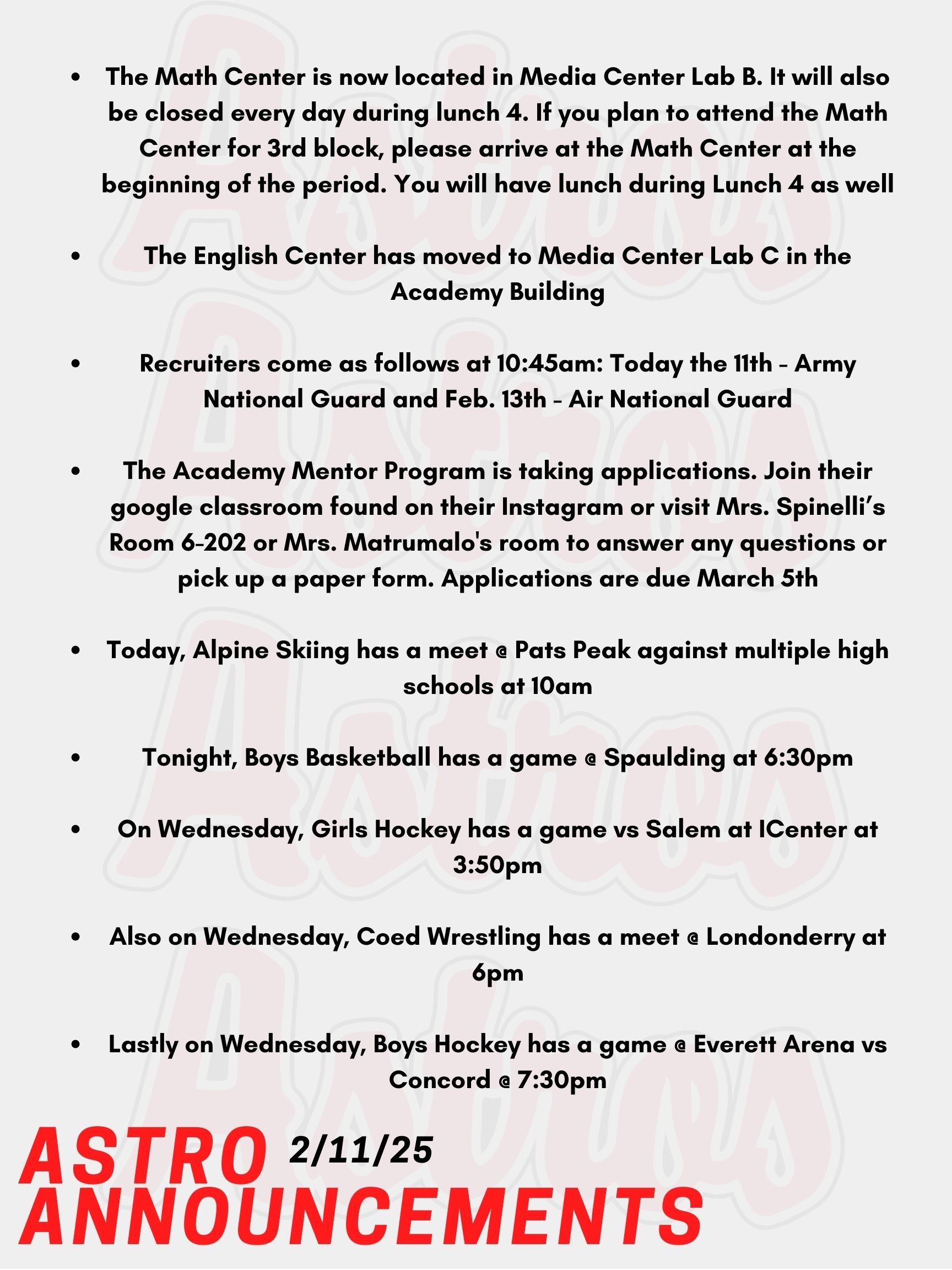 Good Morning Astros! Here are today's announcements for athletics and clubs. The Math Center is now located in Media Center Lab B. It will also be closed every day during lunch 4. If you plan to attend the Math Center for 3rd block, please arrive at the Math Center at the beginning of the period. You will have lunch during Lunch 4 as well. The English Center has moved to Media Center Lab C in the Academy Building. Recruiters come as follows at 10:45am: Today the 11th - Army National Guard and Feb. 13th - Air National Guard. The Academy Mentor Program is taking applications. Join their google classroom found on their Instagram or visit Mrs. Spinelli’s Room 6-202 or Mrs. Matrumalo's room to answer any questions or pick up a paper form. Applications are due March 5th. Today, Alpine Skiing has a meet @ Pats Peak against multiple high schools at 10am. Tonight, Boys Basketball has a game @ Spaulding at 6:30pm. On Wednesday, Girls Hockey has a game vs Salem at ICenter at 3:50pm. Also on Wednesday, Coed Wrestling has a meet @ Londonderry at 6pm. Lastly on Wednesday, Boys Hockey has a game @ Everett Arena vs Concord @ 7:30pm. Thanks for listening Astros and have a great day!