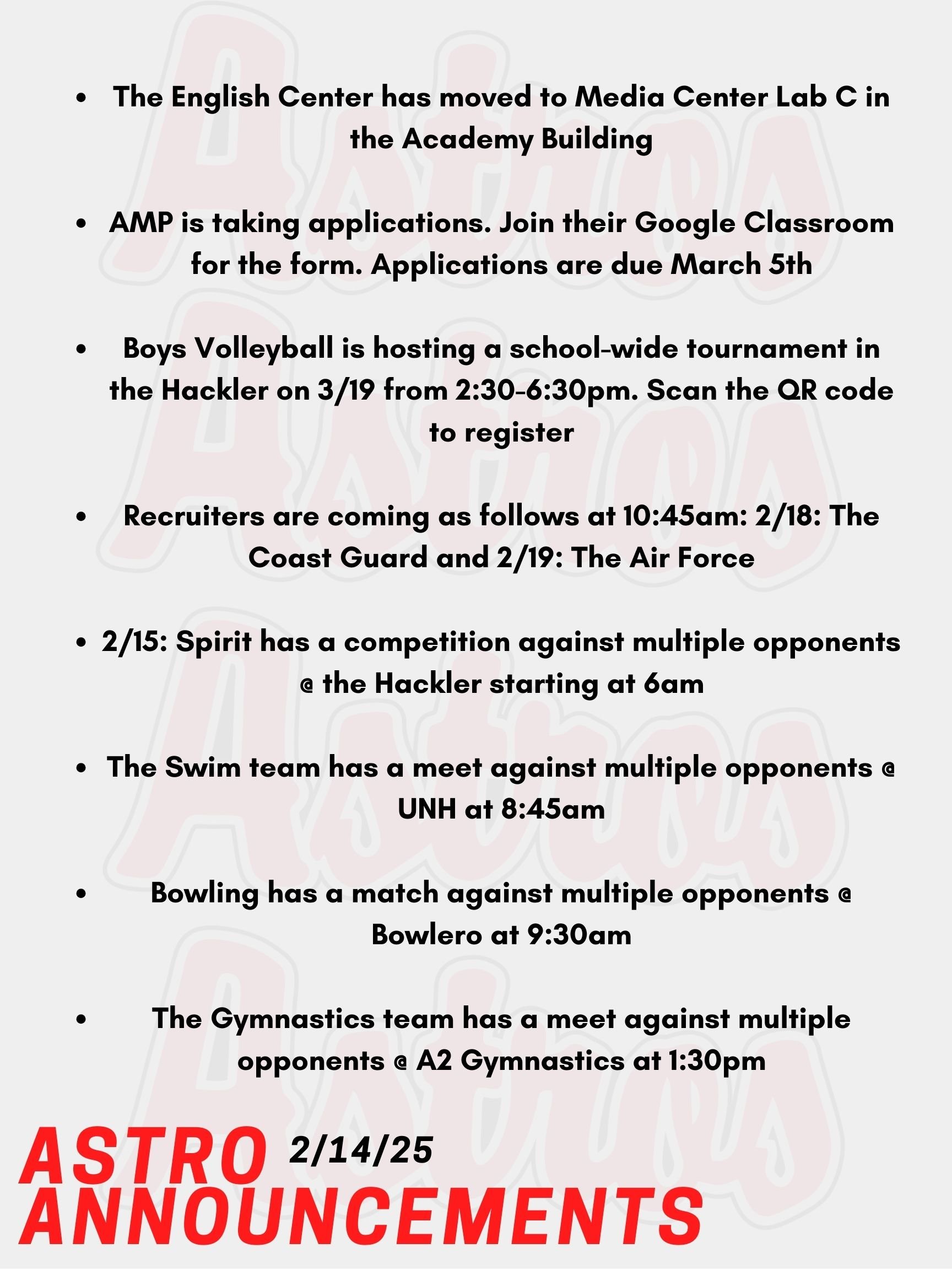 Happy Valentine's Day Astros! Here are today's announcements for athletics and clubs. The English Center has moved to Media Center Lab C in the Academy Building. The Academy Mentor Program is taking applications. Join their Google classroom found on their Instagram or visit Room 6-202 to pick up a paper form. Applications are due March 5th. Boys Volleyball is hosting a school-wide tournament in the Hackler Gymnasium on Wednesday, March 19th from 2:30-6:30pm. Everyone is welcome to make a team regardless of experience. Please see Mrs. Smith in Room J-201 with questions or posters around the school with the QR code to register. Recruiters are coming as follows at 10:45am: February 18th - The Coast Guard, February 19th - The Air Force. This Saturday, Winter Spirit has a competition against multiple opponents @ the Hackler starting at 6am. Also on Saturday, the Swim team has their D1 championship meet against multiple opponents @ UNH at 8:45am. Bowling also has a match on Saturday against multiple opponents @ Bowlero at 9:30am. Lastly, this Saturday, the Gymnastics team has a meet against multiple opponents @ A2 Gymnastics at 1:30pm. Thanks for listening Astros and have a great weekend!