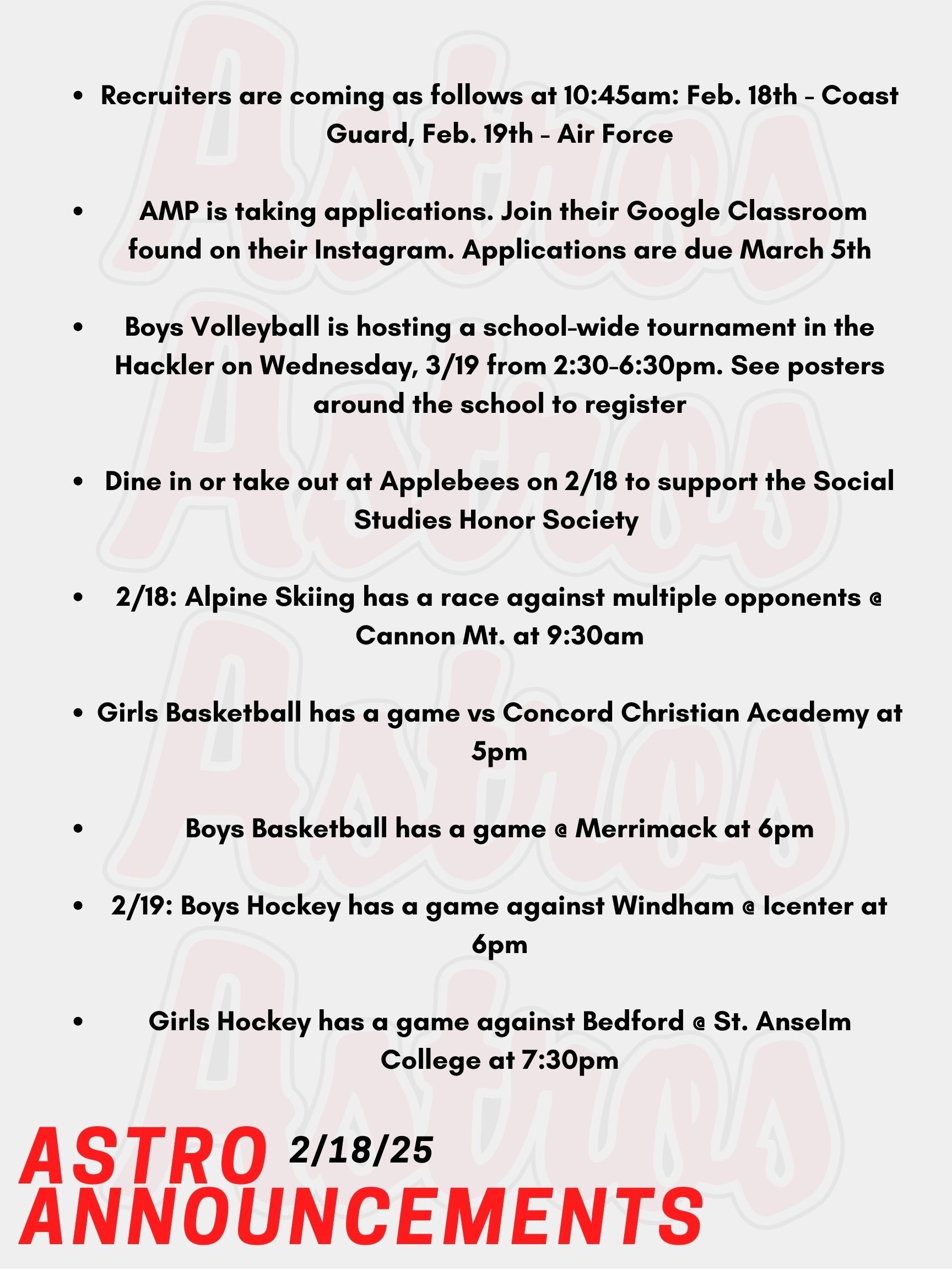 Good morning Astros! Here are today's announcements for athletics and clubs. The Math Center is now located in Media Center Lab B. It will also be closed every day during lunch 4. If you plan to attend the Math Center for 3rd block, please arrive at the Math Center at the beginning of the period. You will have lunch during Lunch 4 as well. The English Center has moved to Media Center Lab C in the Academy Building.  Recruiters are coming as follows at 10:45am: Feb. 18th - Coast Guard, Feb. 19th - Air Force  The Academy Mentor Program is taking applications. Join their Google classroom found on their Instagram or visit Room 6-202 to pick up a paper form. Applications are due March 5th.  Boys Volleyball is hosting a school-wide tournament in the Hackler Gymnasium on Wednesday, March 19th from 2:30-6:30pm. Everyone is welcome to make a team regardless of experience. Please see Mrs. Smith in Room J-201 with questions or posters around the school with the QR code to register.   Please support the Social Studies Honor Society by dining in or taking out at Applebees on 2/18. Mention the honor society at Applebees when ordering.  Today, Alpine Skiing has a race against multiple opponents @ Cannon Mt. at 9:30am.  Tonight, Girls Basketball has a game vs Concord Christian Academy at 5pm.  Also Tonight, Boys Basketball has a game @ Merrimack at 6pm.  This Wednesday, Boys Hockey has a game against Windham @ Icenter at 6pm.  Also on Wednesday, Girls Hockey has a game against Bedford @ St. Anselm College at 7:30pm.  Thanks for listening Astros and have a great day!
