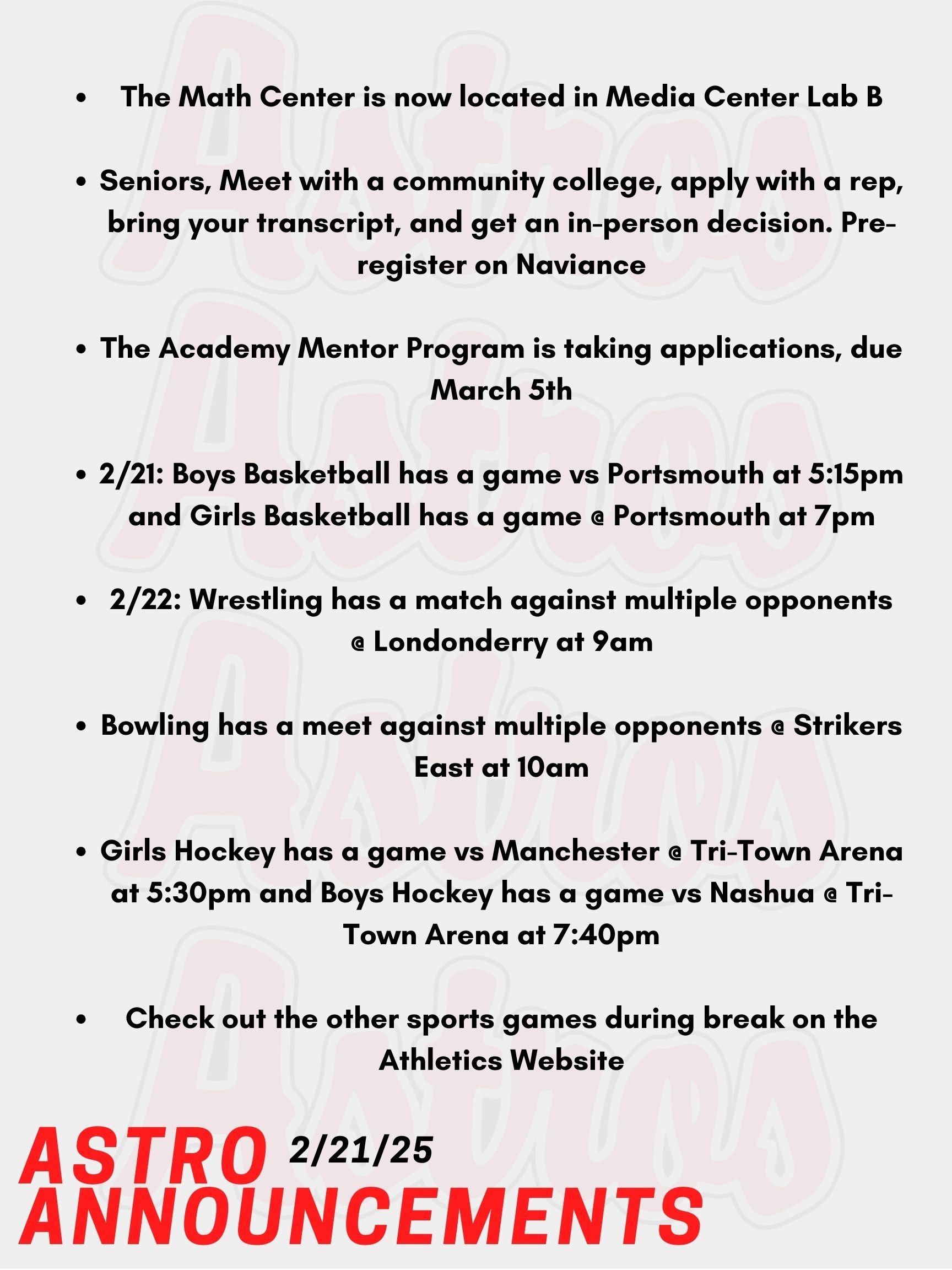 Good morning Astros! Here are today's announcements for activities and sports. The Math Center is now located in Media Center Lab B. It will also be closed every day during lunch 4. If you plan to attend the Math Center for 3rd block, please arrive at the Math Center at the beginning of the period. You will have lunch during Lunch 4 as well. The English Center has moved to Media Center Lab C in the Academy Building. On Site Acceptance Days for Seniors will begin soon! Meet with a community college, apply with a rep, bring your transcript and get an in person decision. Pre-register on Naviance. The Academy Mentor Program is taking applications. Join their google classroom found on their Instagram or visit Mrs. Spinelli’s Room 6-202 or Mrs. Matrumalo's room to answer any questions or pick up a paper form. Applications are due March 5th. Today, Boys Basketball has a game vs Portsmouth at 5:15pm. Tonight, Girls Basketball has a game @ Portsmouth at 7pm. This Saturday, Wrestling has a match against multiple opponents @ Londonderry at 9am. Bowling also has a meet against multiple opponents @ Strikers East at 10am. Also on Saturday, Girls Hockey has a game vs Manchester @ Tri-Town Arena at 5:30pm. Lastly on Saturday, Boys Hockey has a game vs Nashua @ Tri-Town Arena at 7:40pm. Check out the other sports games during break on the Athletics website. Thanks for listening Astros and have a great break!
