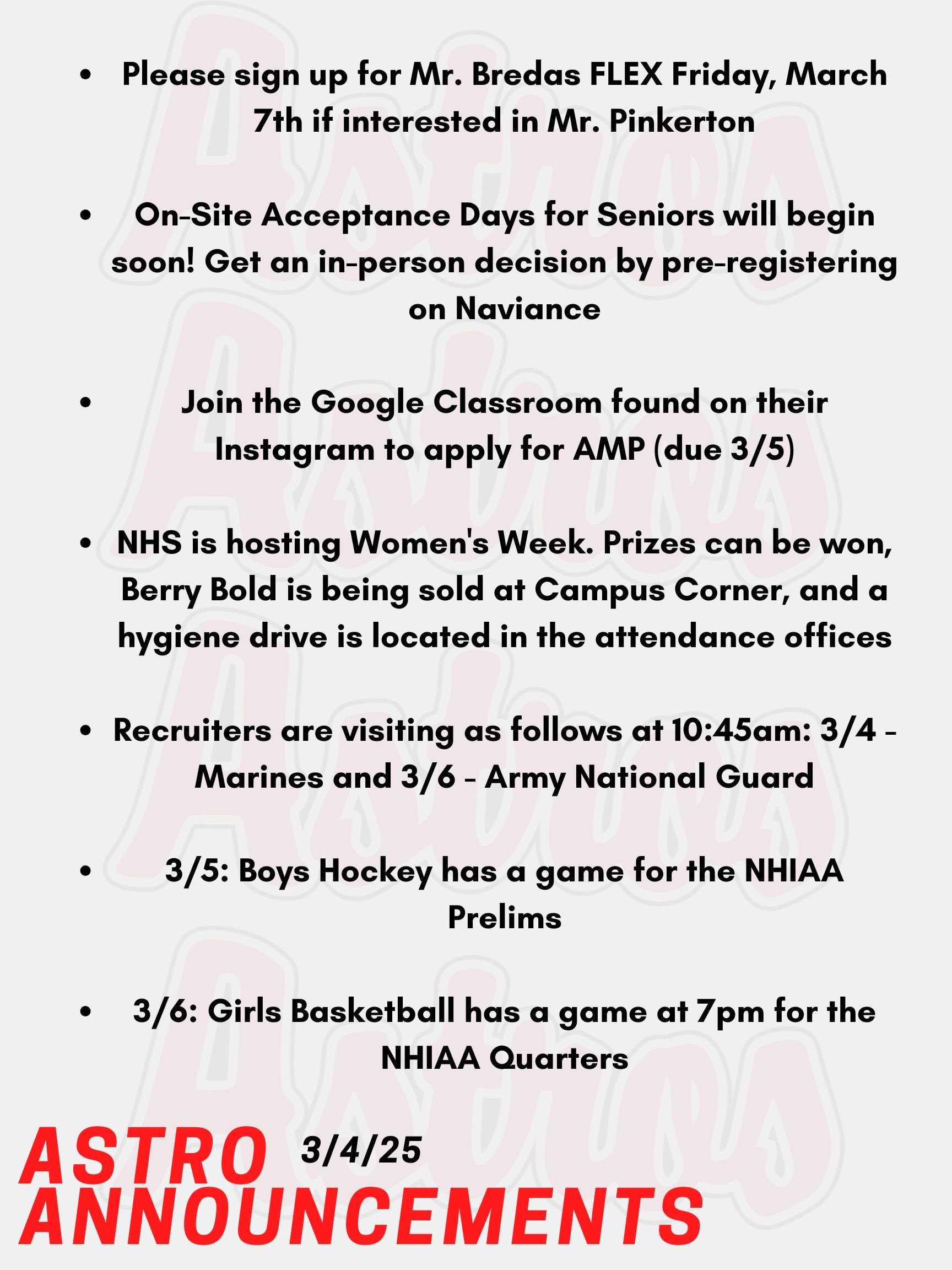 Good Morning, Astros! Here are today's announcements for athletics and clubs. Mr. Pinkerton is back and it's video game themed! Students will be judged on their outfit and their talent. Please sign up for Mr. Bredas FLEX Friday, March 7th if interested in the chance to win a cash prize. On-Site Acceptance Days for Seniors will begin soon! Meet with a community college, apply with a rep, bring your transcript, and get an in-person decision. Pre-register on Naviance. The Academy Mentor Program is taking applications, due March 5th. Join their Google Classroom found on their Instagram or visit Mrs. Spinelli’s Room. NHS is hosting Women's Week. Each day, there will be an opportunity to win prizes during lunches. Campus Corner will be selling the Berry Bold Drink to celebrate strong women. You can also donate to the hygiene drive. Donation bins can be found in each attendance office and there is a chance to win a Dunkin’s gift card. Recruiters are visiting as follows at 10:45am: March 4th - Marines, March 6th - Army National Guard. Tomorrow, Boys Hockey has a game for the NHIAA Prelims. This Thursday, Girls Basketball has a game at 7:00pm for the NHIAA Quarters. Thanks for listening Astros and have a great day!