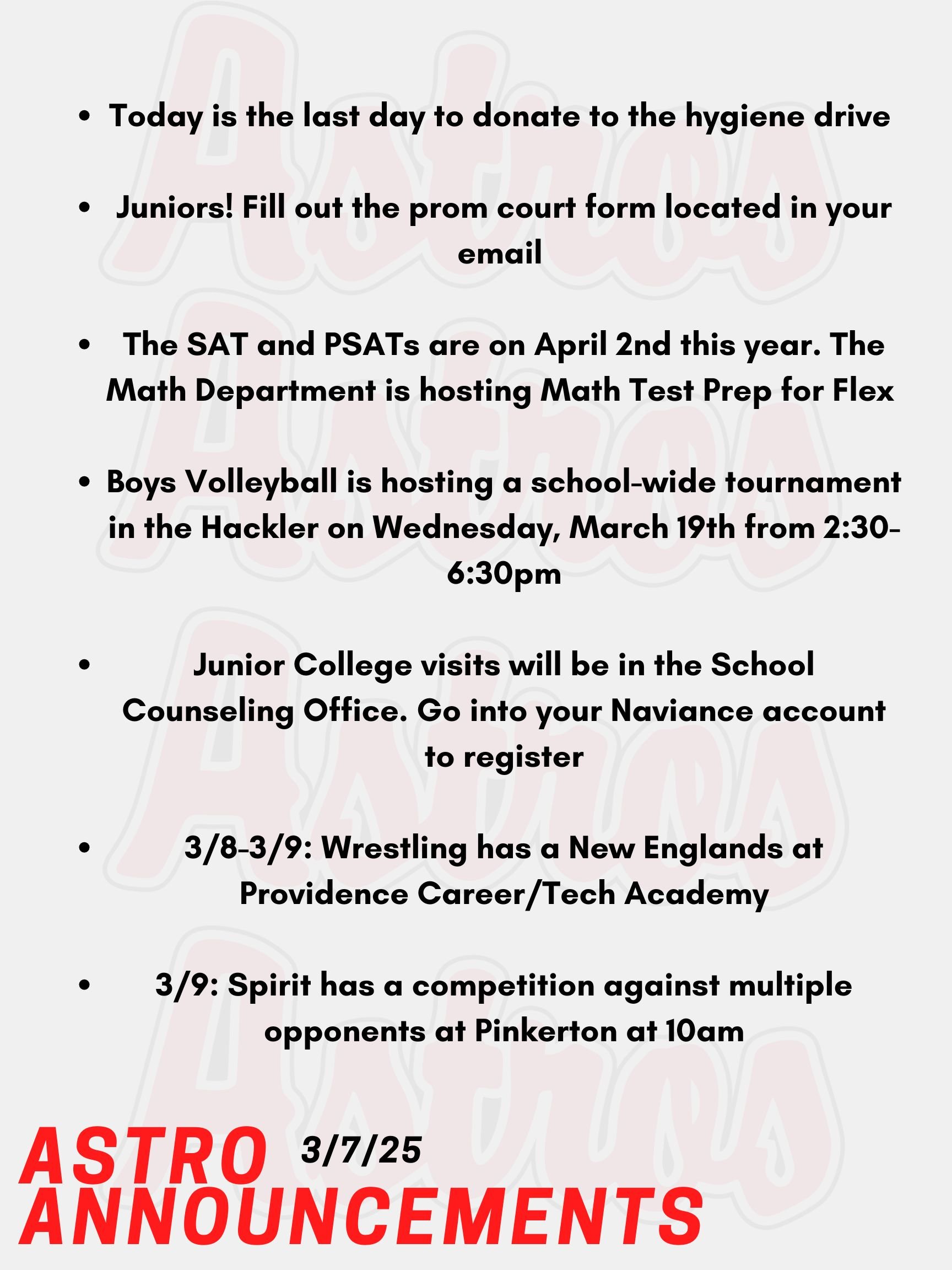 Good morning Astros! Here are today’s announcements for athletics and clubs.  Today is the last day to donate to the hygiene drive especially bringing in travel size items! Juniors! Fill out the prom court form located in your email to select your nominees. Voting for the ballot closes after Friday, March 14th’s school day.   The SAT and PSATs are on April 2nd this year. The Math Department is hosting Math Test Prep for Flex from March 12th to March 28th. Sign up on Enriching Students under the Clubs & Activities section. Boys Volleyball is hosting a school-wide tournament in the Hackler Gymnasium on Wednesday, March 19th from 2:30-6:30pm. Everyone is welcome to make a team regardless of experience. Please see Mrs. Smith in Room J-201 with questions or posters around the school with the QR code to register. It's time for the Spring College visits for Juniors (March & April)! Junior College visits will be in the School Counseling Office. Go into your Naviance account, and you will see a tab that you can use to register. Juniors need permission from their teacher(s) before coming to the School Counseling Office.   On Saturday and Sunday, Wrestling has a New Englands at Providence Career/Tech Academy.  On Sunday, Spirit has a competition against multiple opponents at Pinkerton at 10am.  Thanks for listening Astros and have a great weekend!