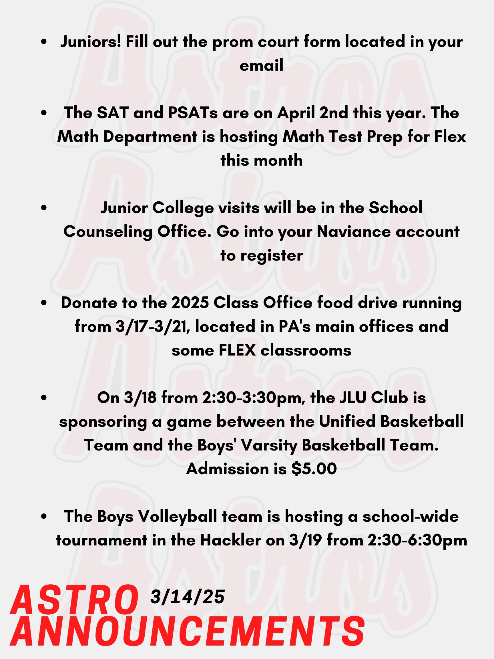 Good morning Astros! Here are today’s announcements for athletics and clubs. Juniors! Fill out the prom court form located in your email to select your nominees. Voting for the ballot closes at the end of the school day. The SAT and PSATs are on April 2nd this year. The Math Department is hosting Math Test Prep for Flex from March 12th to March 28th. Sign up on Enriching Students. Junior College visits will be in the School Counseling Office. Go into your Naviance account, and you will see a tab that you can use to register. Donate to the 2025 Class Office food drive running from Monday, March 17th to Friday, March 21st. Please donate unexpired, non-perishable foods in the boxes located in PA's main offices and some FLEX classrooms. On Tuesday, March 18, from 2:30-3:30pm, the JLU Club is sponsoring a fundraiser to benefit Make-A-Wish NH by throwing a game between the Unified Basketball Team and the Boys' Varsity Basketball Team. Admission is $5.00. The Boys Volleyball team is hosting a school-wide tournament in the Hackler on Wednesday, March 19th from 2:30-6:30pm. Everyone is welcome to make a team regardless of experience. Please see posters around the school with the QR code to register. Thanks for listening Astros and have a great weekend!