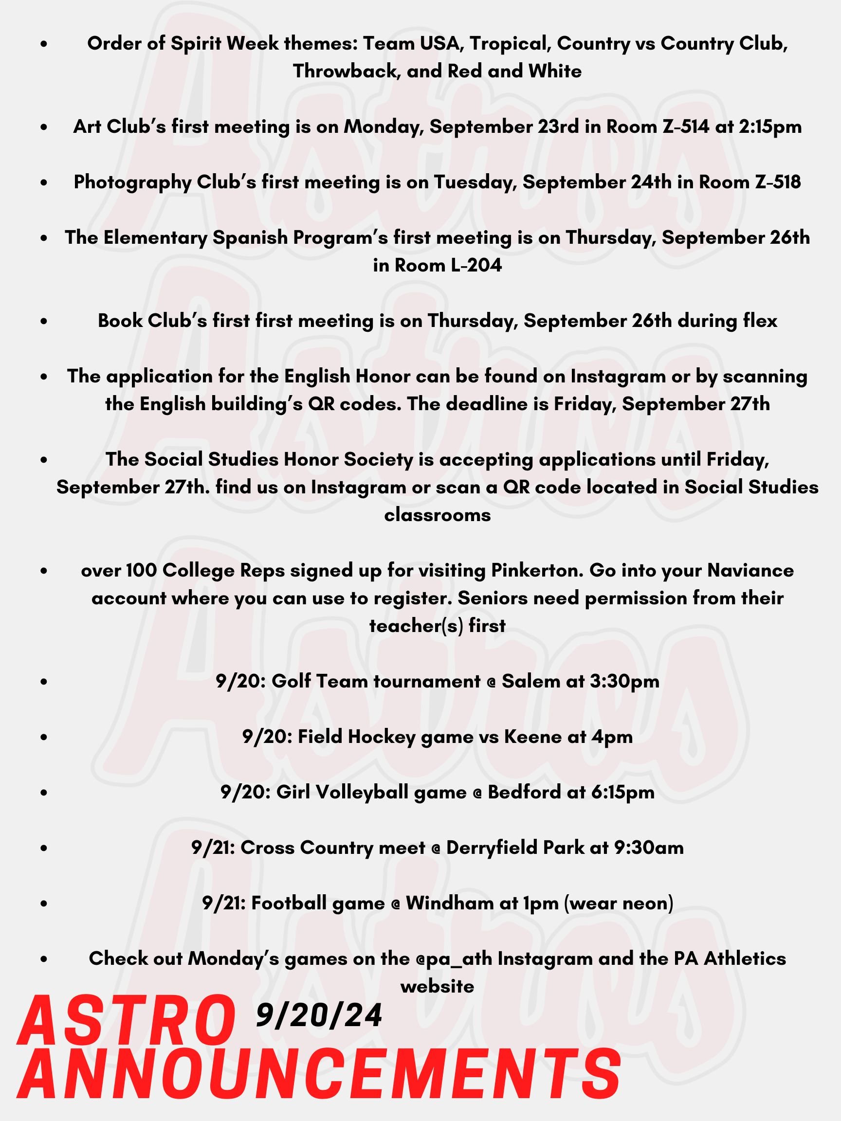 Good morning Astros! Here are today's announcements for athletics and clubs! Here are next week’s spirit week themes for Mack Plaque Week. Monday is Team USA, Tuesday is Tropical, Wednesday is Country vs Country Club, Wednesday is Throwback, and Friday is Red and White! Art Club is having their first meeting on Monday, September 23rd in Room Z-514 at 2:15pm. Photography Club is having their first meeting on Tuesday, September 24th in Room Z-518. Students do not need expensive cameras or special equipment. The Elementary Spanish Program is having their first meeting on Thursday, September 26th in Room L-204. Book Club will be having its first meeting of the year on Thursday, September 26th during flex. Our first book is Fourth Wing by Rebecca Yarros. See Mrs. Smith in Room 6-108A if you have any questions. Applications for the English Honor Society are live! The application can be found online through Instagram or by scanning the QR code on the posters in the English Building. The deadline is Friday, September 27th. Contact Mr. Lemire with any questions. The Social Studies Honor Society is accepting applications until Friday, September 27th. If you are interested in joining, find us on Instagram or scan a QR code located in Social Studies classrooms! Email Ms. Flint for more information. It's time for the Fall College visits for Seniors! We have over 100 College Reps signed up to visit Pinkerton. Go into your Naviance account to register. Seniors need permission from their teacher(s) before they can come to the School Counseling Office. Today, The Golf Team has a tournament @ Salem at 3:30pm against Manchester Central, Spaulding, and Salem. Also Today, Girls Field Hockey has a game vs Keene at 4pm. Girl Volleyball has a game @ Bedford at 6:15pm. Tomorrow, Cross Country has a meet @ Derryfield Park at 9:30am against Trinity High School. Also tomorrow, the Football team has a game @ Windham at 1pm. Wear neon! Check out Monday’s games on the @pa_ath instagram and the PA Athletics website if interested. Thanks for listening Astros and have a great weekend!