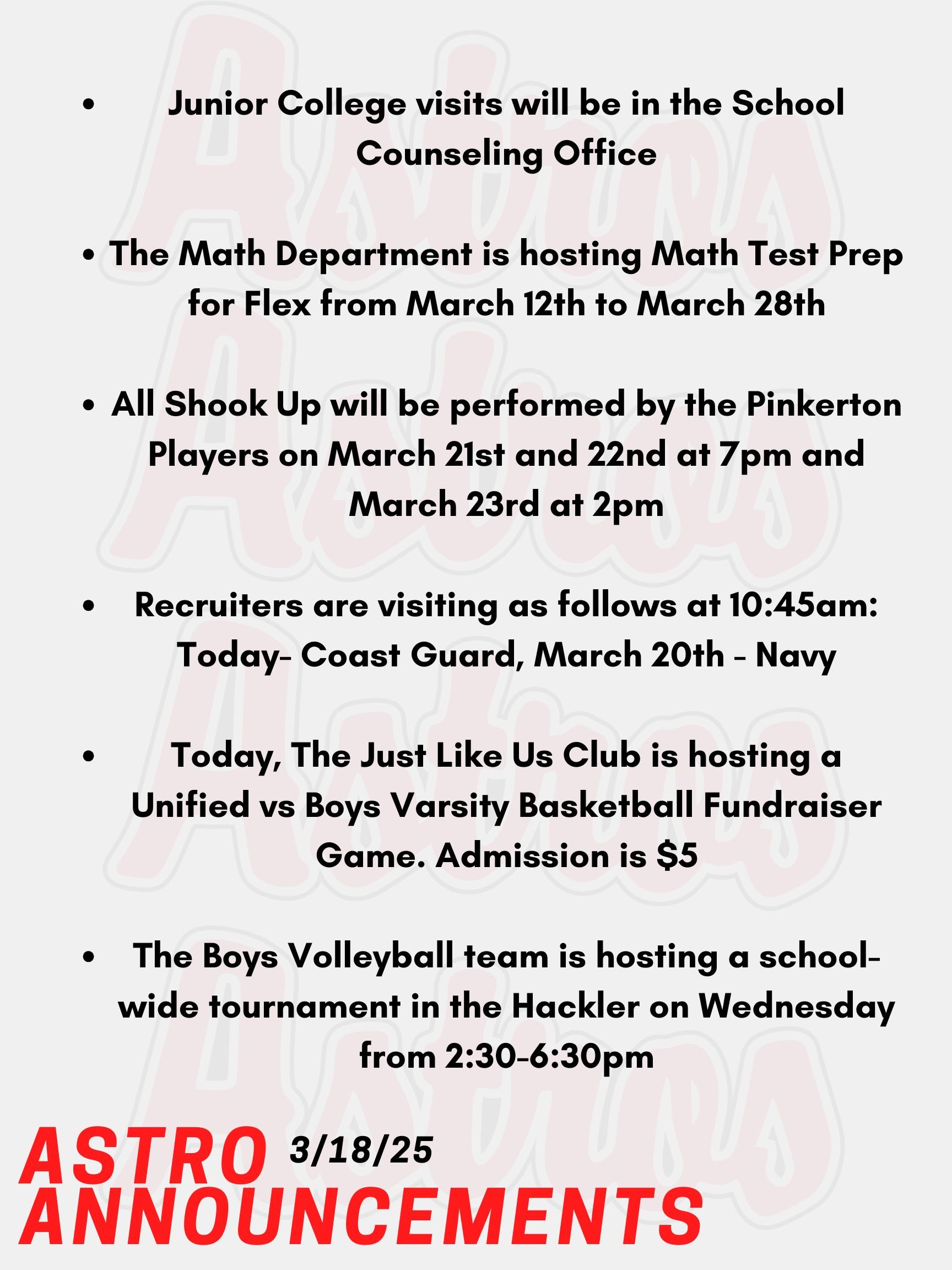 Good morning Astros! Here are today’s announcements for athletics and clubs. Junior College visits will be in the School Counseling Office. Go into your Naviance account, and you will see a tab that you can use to register. The SAT and PSATs are on April 2nd this year. The Math Department is hosting Math Test Prep for Flex from March 12th to March 28th. Sign up on Enriching Students. All Shook Up features the music of Elvis in an upbeat musical and it will be performed by the Pinkerton Players on March 21st and 22nd at 7pm and March 23rd at 2pm. Be sure to buy a ticket! Recruiters are visiting as follows at 10:45am: Today- Coast Guard, March 20th - Navy Today, The Just Like Us Club is hosting a Unified vs Boys Varsity Basketball Fundraiser Game. Admission is $5. All proceeds are to benefit Make-A-Wish NH. The Boys Volleyball team is hosting a school-wide tournament in the Hackler on Wednesday from 2:30-6:30pm. Thanks for listening Astros and have a great day!