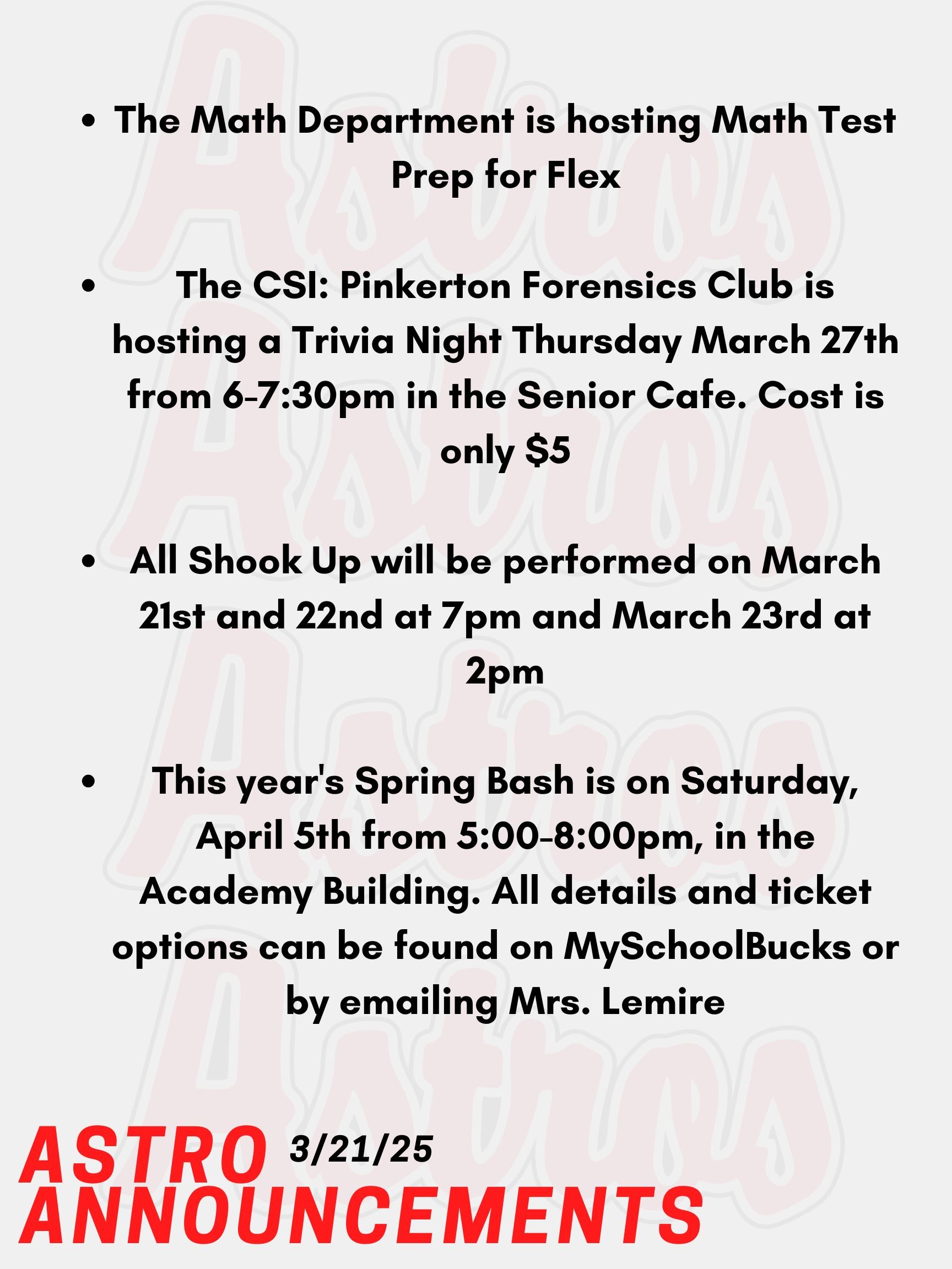 Good morning Astros! Here are today’s announcements for athletics and clubs.   The SAT and PSATs are on April 2nd this year. The Math Department is hosting Math Test Prep for Flex from March 12th to March 28th. Sign up on Enriching Students.  The CSI: Pinkerton Forensics Club is hosting a Trivia Night Thursday, March 27th from 6-7:30pm in the Senior Cafe. Cost is only $5. You can get a team together or play solo.  All Shook Up will be performed by the Pinkerton Players on March 21st and 22nd at 7pm and March 23rd at 2pm. Be sure to buy a ticket!  NHS and Educators Rising invite you to go to this year's Spring Bash on Saturday, April 5th from 5-8pm, in the Academy Building. Their main event is their annual Paint Night with Mr. Gonzalez,  also dinner from Rig A' Tony's, and more. All details and ticket options can be found on MySchoolBucks or by emailing Mrs. Lemire no later than Friday, March 28th.  Thanks for listening Astros and have a great weekend!