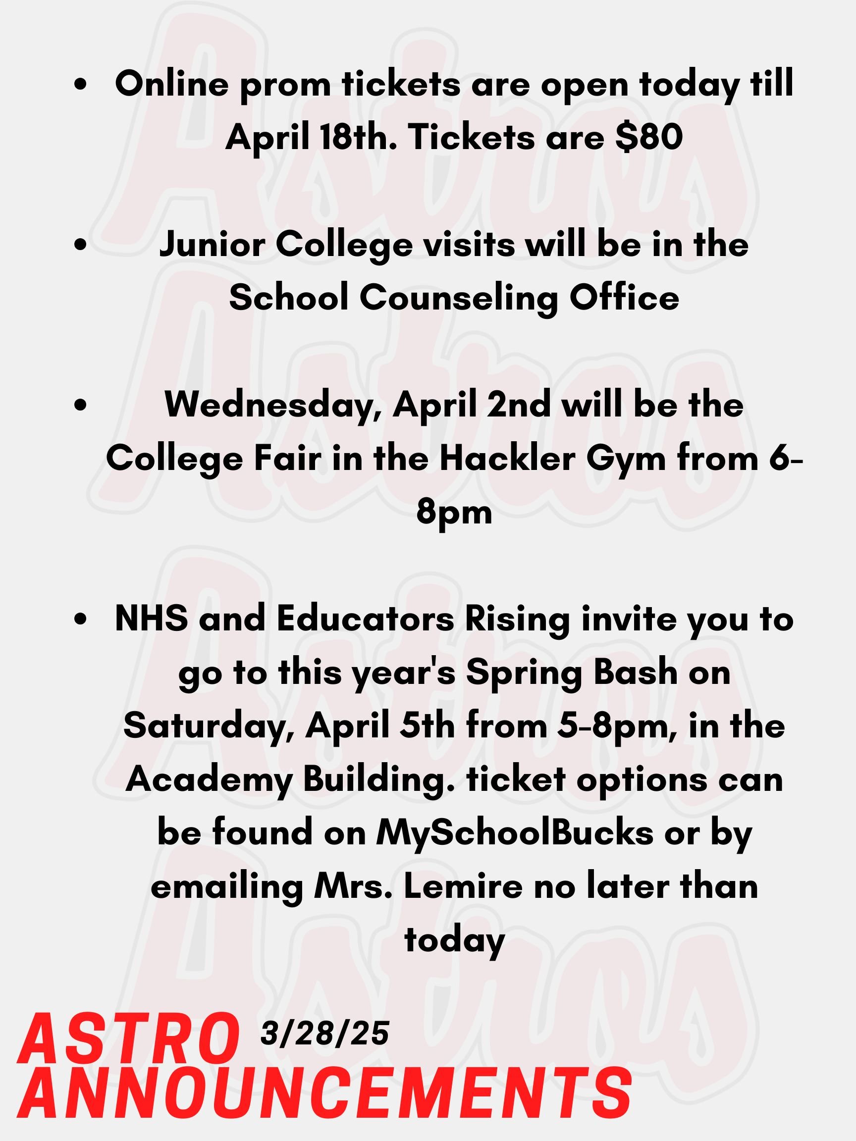 Good morning Astros! Here are today’s announcements for athletics and clubs. Attention Juniors! Online prom tickets are open today till April 18th. Tickets are $80. Please keep note that if you have a date from another class, you’ll need to show up to in-person sales as well for them to receive their ticket. Dates outside of PA require paperwork. Email Mr. Torro or Ms. Mastrogiovanni with any questions. Junior College visits will be in the School Counseling Office. Go into your Naviance account, and you will see a tab that you can use to register. Wednesday, April 2nd will be the College Fair and approximately 150 colleges, universities, career schools, U.S. services, non-profits, gap years and Granite Edvance will be represented at the fair. The fair will be held in the Hackler Gym from 6-8pm (same day at SAT’s). NHS and Educators Rising invite you to go to this year's Spring Bash on Saturday, April 5th from 5-8pm, in the Academy Building. Their main event is their annual Paint Night with Mr. Gonzalez, also dinner from Rig A' Tony's, and more. All details and ticket options can be found on MySchoolBucks or by emailing Mrs. Lemire no later than today, March 28th. Thanks for listening Astros and have a great weekend!