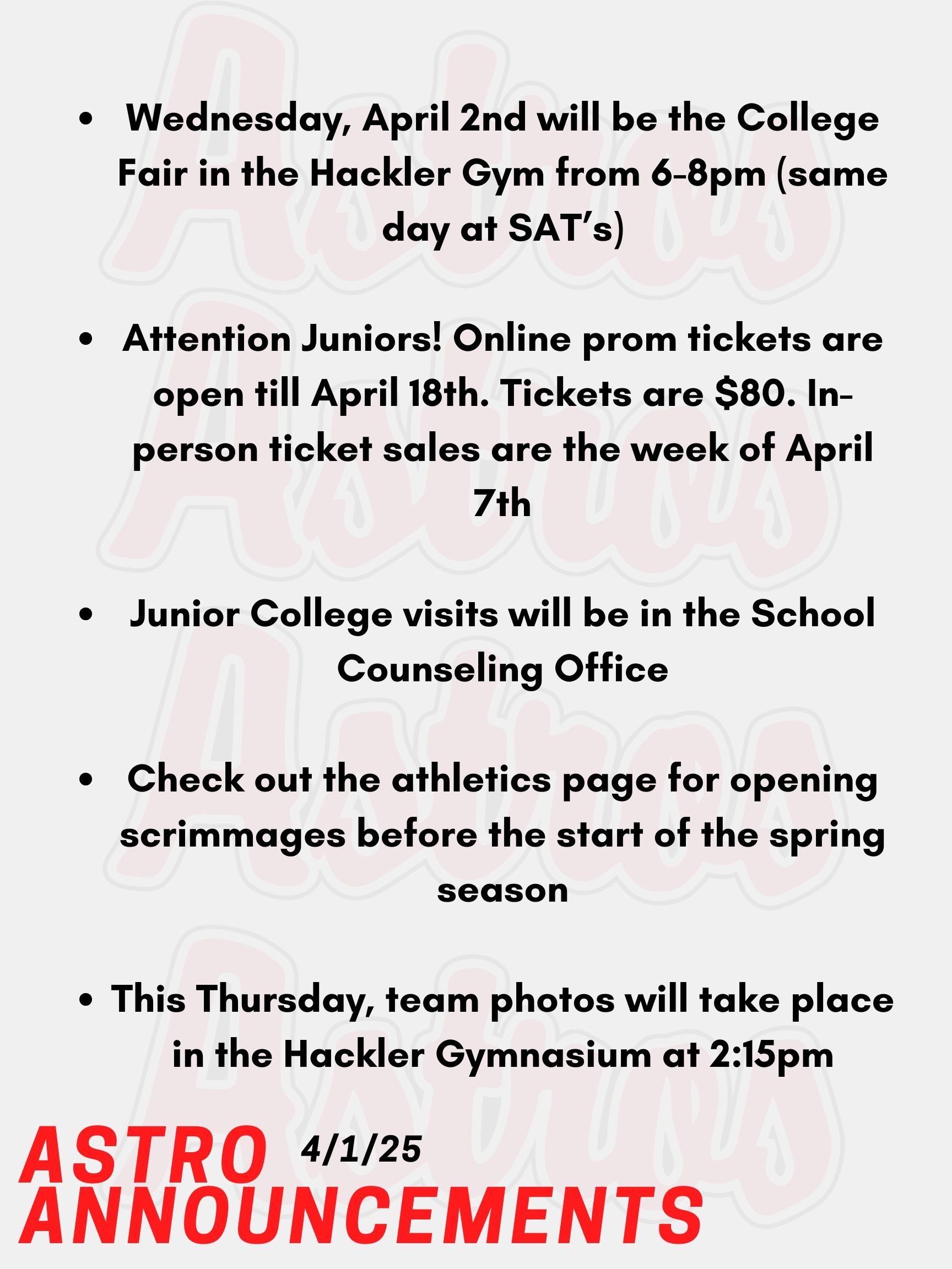 Good morning Astros! Here are today’s announcements for athletics and clubs. Wednesday, April 2nd will be the College Fair, and approximately 150 colleges, universities, career schools, U.S. services, non-profits, gap years, and Granite Edvance will be represented at the fair. The fair will be held in the Hackler Gym from 6-8pm (same day at SAT’s). Attention Juniors! Online prom tickets are open till April 18th. Tickets are $80. In-person ticket sales are the week of April 7th. Check your emails or the Instagram page for more information. Junior College visits will be in the School Counseling Office. Go into your Naviance account, and you will see a tab that you can use to register. Check out the athletics page for opening scrimmages before the start of the spring season. This Thursday, team photos will take place in the Hackler Gymnasium at 2:15pm. Thanks for listening Astros and have a great day!